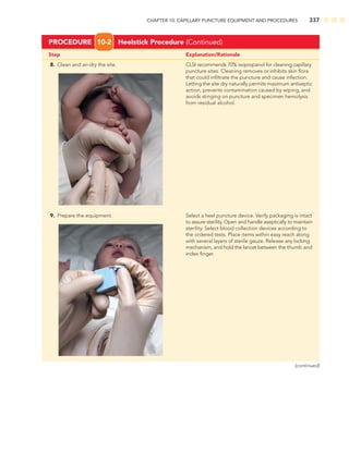 CHAPTER 10: CAPILLARY PUNCTURE EQUIPMENT AND PROCEDURES 337
Step Explanation/Rationale
8. Clean and air-dry the site. CLSI recommends 70% isopropanol for cleaning capillary
puncture sites. Cleaning removes or inhibits skin ﬂora
that could inﬁltrate the puncture and cause infection.
Letting the site dry naturally permits maximum antiseptic
action, prevents contamination caused by wiping, and
avoids stinging on puncture and specimen hemolysis
from residual alcohol.
PROCEDURE 10-2 Heelstick Procedure (Continued)
9. Prepare the equipment. Select a heel puncture device. Verify packaging is intact
to assure sterility. Open and handle aseptically to maintain
sterility. Select blood collection devices according to
the ordered tests. Place items within easy reach along
with several layers of sterile gauze. Release any locking
mechanism, and hold the lancet between the thumb and
index ﬁnger.
(continued)
 