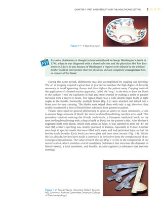 CHAPTER 1: PAST AND PRESENT AND THE HEALTHCARE SETTING 5
Figure 1-1 A bleeding bowl.
Excessive phlebotomy is thought to have contributed to George Washington’s death in
1799, when he was diagnosed with a throat infection and the physician bled him four
times in 2 days. It was because of Washington’s request to be allowed to die without
further medical intervention that the physician did not completely exsanguinate him,
or remove all his blood.
During this same period, phlebotomy was also accomplished by cupping and leeching.
The art of cupping required a great deal of practice to maintain the high degree of dexterity
necessary to avoid appearing clumsy and thus frighten the patient away. Cupping involved
the application of a heated suction apparatus, called the “cup,” to the skin to draw the blood
to the surface. Then the capillaries in that area were severed by making a series of parallel
incisions with a lancet or ﬂeam. The typical ﬂeam was a wide double-edged blade at right
angles to the handle. Eventually, multiple ﬂeams (Fig. 1-2) were attached and folded into a
brass case for easy carrying. The blades were wiped clean with only a rag; therefore, they
readily transmitted a host of blood-borne infections from patient to patient.
Fleams were used for general phlebotomy to open an artery or, more commonly, a vein
to remove large amounts of blood. For more localized bloodletting, leeches were used. This
procedure involved enticing the Hirudo medicinalis, a European medicinal leech, to the
spot needing bloodletting with a drop of milk or blood on the patient’s skin. After the leech
engorged itself with blood, which took about an hour, it was allowed to drop off. By the
mid-18th century, leeching was widely practiced in Europe, especially in France. Leeches
were kept in special vessels that were ﬁlled with water and had perforated tops, so that the
leeches could breathe. Early leech jars were glass and later ones ceramic (Fig. 1-3). Within
the last decade, leeches have made a comeback as defenders from the complications of mi-
crosurgical replantation. The value of leech therapy (Fig. 1-4) lies in the components of the
worm’s saliva, which contains a local vasodilator (substance that increases the diameter of
blood vessels), a local anesthetic, and hirudin, an anticoagulant (a substance that prevents
clotting).
Figure 1-2 Typical ﬂeams. (Courtesy Robert Kravetz,
MD, Chairman, Archives Committee, American College
of Gastroenterology.)
 