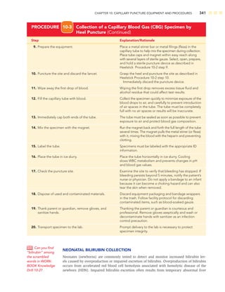 CHAPTER 10: CAPILLARY PUNCTURE EQUIPMENT AND PROCEDURES 341
Step Explanation/Rationale
9. Prepare the equipment. Place a metal stirrer bar or metal ﬁlings (ﬂeas) in the
capillary tube to help mix the specimen during collection.
Place tube caps and magnet within easy reach along
with several layers of sterile gauze. Select, open, prepare,
and hold a sterile puncture device as described in
Heelstick Procedure 10-2 step 9.
10. Puncture the site and discard the lancet. Grasp the heel and puncture the site as described in
Heelstick Procedure 10-2 step 10.
Immediately discard the puncture device.
11. Wipe away the ﬁrst drop of blood. Wiping the ﬁrst drop removes excess tissue ﬂuid and
alcohol residue that could affect test results.
12. Fill the capillary tube with blood. Collect the specimen quickly to minimize exposure of the
blood drops to air, and carefully to prevent introduction
of air spaces in the tube. The tube must be completely
full with no air spaces or results will be inaccurate.
13. Immediately cap both ends of the tube. The tube must be sealed as soon as possible to prevent
exposure to air and protect blood gas composition.
14. Mix the specimen with the magnet. Run the magnet back and forth the full length of the tube
several times. The magnet pulls the metal stirrer (or ﬂeas)
with it, mixing the blood with the heparin and preventing
clotting.
15. Label the tube. Specimens must be labeled with the appropriate ID
information.
16. Place the tube in ice slurry. Place the tube horizontally in ice slurry. Cooling
slows WBC metabolism and prevents changes in pH
and blood gas values.
17. Check the puncture site. Examine the site to verify that bleeding has stopped. If
bleeding persists beyond 5 minutes, notify the patient’s
nurse or physician. Do not apply a bandage to an infant
because it can become a choking hazard and can also
tear the skin when removed.
18. Dispose of used and contaminated materials. Discard equipment packaging and bandage wrappers
in the trash. Follow facility protocol for discarding
contaminated items, such as blood-soaked gauze.
19. Thank parent or guardian, remove gloves, and Thanking the parent or guardian is courteous and
sanitize hands. professional. Remove gloves aseptically and wash or
decontaminate hands with sanitizer as an infection
control precaution.
20. Transport specimen to the lab. Prompt delivery to the lab is necessary to protect
specimen integrity.
PROCEDURE 10-3 Collection of a Capillary Blood Gas (CBG) Specimen by
Heel Puncture (Continued)
NEONATAL BILIRUBIN COLLECTION
Neonates (newborns) are commonly tested to detect and monitor increased bilirubin lev-
els caused by overproduction or impaired excretion of bilirubin. Overproduction of bilirubin
occurs from accelerated red blood cell hemolysis associated with hemolytic disease of the
newborn (HDN). Impaired bilirubin excretion often results from temporary abnormal liver
Can you ﬁnd
“bilirubin” among
the scrambled
words in WORK-
BOOK Knowledge
Drill 10-2?
 