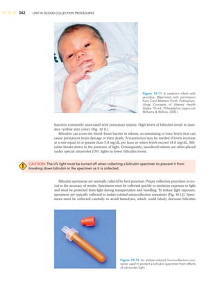 342 UNIT III: BLOOD COLLECTION PROCEDURES
function commonly associated with premature infants. High levels of bilirubin result in jaun-
dice (yellow skin color) (Fig. 10-11).
Bilirubin can cross the blood–brain barrier in infants, accumulating to toxic levels that can
cause permanent brain damage or even death. A transfusion may be needed if levels increase
at a rate equal to or greater than 5.0 mg/dL per hour or when levels exceed 18.0 mg/dL. Bili-
rubin breaks down in the presence of light. Consequently, jaundiced infants are often placed
under special ultraviolet (UV) lights to lower bilirubin levels.
CAUTION: The UV light must be turned off when collecting a bilirubin specimen to prevent it from
breaking down bilirubin in the specimen as it is collected.
Bilirubin specimens are normally collectd by heel puncture. Proper collection procedure is cru-
cial to the accuracy of results. Specimens must be collected quickly to minimize exposure to light
and must be protected from light during transportation and handling. To reduce light exposure,
specimens are typically collected in amber-colored microcollection containers (Fig. 10-12). Speci-
mens must be collected carefully to avoid hemolysis, which could falsely decrease bilirubin
Figure 10-11 A newborn infant with
jaundice. (Reprinted with permission
from Carol Mattson Porth, Pathophysi-
ology Concepts of Altered Health
States, 7th ed., Philadelphia: Lippincott
Williams  Wilkins; 2005.)
Figure 10-12 An amber-colored microcollection con-
tainer used to protect a bilirubin specimen from effects
of ultraviolet light.
 