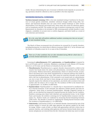CHAPTER 10: CAPILLARY PUNCTURE EQUIPMENT AND PROCEDURES 343
results. Because determining the rate of increase in bilirubin levels depends on accurate tim-
ing, specimens should be collected as close as possible to the time requested.
NEWBORN/NEONATAL SCREENING
Newborn/neonatal screening (NBS) is the state mandated testing of newborns for the pres-
ence of certain genetic (inherited), metabolic (chemical changes within living cells), hor-
monal, and functional disorders that can cause severe mental handicaps or other serious
abnormalities if not detected and treated early. Some states also screen for infectious agents,
such as toxoplasma and HIV. The number and type of newborn screening tests varies by state.
Requirements for disorders to be included in NBS screening panels include beneﬁts to early
diagnosis, availability of accurate tests to conﬁrm diagnosis, and better health as a result of
early detection and treatment.
For a fee, some labs will perform additional newborn screening tests that are not part
of state-mandated testing.
The March of Dimes recommends that all newborns be screened for 29 speciﬁc disorders,
including hearing loss, for which there is effective treatment (Table 10-1). So far, 48 states and
the District of Columbia screen for 21 or more of the 29 disorders.
There are 25 other conditions that are often identiﬁed during NBS for which there is
currently limited information or no treatment.
Screening for phenylketonuria (PKU), galactosemia, and hypothyroidism is required by
law in all 50 states and U.S. territories. Mandatory screening for cystic ﬁbrosis (CF) became
effective in all 50 states and the District of Columbia by the end of 2009.
• Phenylketonuria: Phenylketonuria is a genetic disorder characterized by a defect in the
enzyme that breaks down the amino acid phenylalanine, converting it into the amino
acid tyrosine. Without intervention, phenylalanine, which is in almost all food, accumu-
lates in the blood and is only slowly metabolized by an alternate pathway that results in
increased phenylketones in the urine. PKU cannot be cured but normally can be treated
with a diet low in phenylalanine. If left untreated or not treated early on, phenylalanine
can rise to toxic levels and lead to brain damage and mental retardation. PKU testing
typically requires the collection of two specimens, one shortly after an infant is born and
another after the infant is 10 to 15 days old. The incidence of PKU in the United States
is approximately 1 in 10,000 to 25,000 births.
• Hypothyroidism: Hypothyroidism is a disorder that is characterized by insufﬁcient lev-
els of thyroid hormones. If left untreated, the deﬁciency hinders growth and brain de-
velopment. Some forms of neonatal hypothyroidism, although congenital (present at
birth), are not inherited but temporarily acquired because the mother has the condition.
Newborn screening tests detect both inherited and noninherited forms. In the United
States and Canada, the newborn screening test for hypothyroidism measures total thy-
roxine (T4). Positive results are conﬁrmed by measuring thyroid-stimulating hormone
(TSH) levels. The disorder is treated by supplying the missing thyroid hormone orally.
The incidence of hypothyroidism is 1 in 4,000 births.
• Galactosemia: Galactosemia (GALT) is an inherited disorder characterized by lack of the
enzyme needed to convert the milk sugar galactose into glucose needed by the body
for energy. Within a week of birth, an infant with galactosemia will fail to thrive due to
anorexia, diarrhea, and vomiting unless galactose and lactose (lactose breaks down to ga-
lactose and glucose) are removed from the diet. Untreated, the infant may starve to death.
 