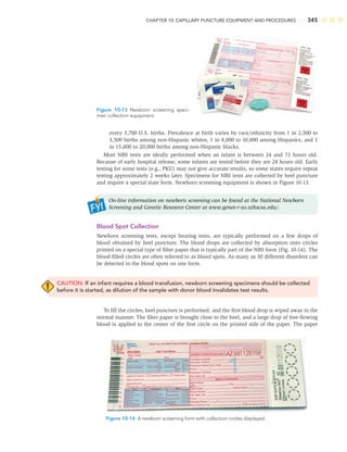 CHAPTER 10: CAPILLARY PUNCTURE EQUIPMENT AND PROCEDURES 345
every 3,700 U.S. births. Prevalence at birth varies by race/ethnicity from 1 in 2,500 to
3,500 births among non-Hispanic whites, 1 in 4,000 to 10,000 among Hispanics, and 1
in 15,000 to 20,000 births among non-Hispanic blacks.
Most NBS tests are ideally performed when an infant is between 24 and 72 hours old.
Because of early hospital release, some infants are tested before they are 24 hours old. Early
testing for some tests (e.g., PKU) may not give accurate results, so some states require repeat
testing approximately 2 weeks later. Specimens for NBS tests are collected by heel puncture
and require a special state form. Newborn screening equipment is shown in Figure 10-13.
On-line information on newborn screening can be found at the National Newborn
Screening and Genetic Resource Center at www.genes-r-us.uthscsa.edu/.
Blood Spot Collection
Newborn screening tests, except hearing tests, are typically performed on a few drops of
blood obtained by heel puncture. The blood drops are collected by absorption onto circles
printed on a special type of ﬁlter paper that is typically part of the NBS form (Fig. 10-14). The
blood-ﬁlled circles are often referred to as blood spots. As many as 30 different disorders can
be detected in the blood spots on one form.
CAUTION: If an infant requires a blood transfusion, newborn screening specimens should be collected
before it is started, as dilution of the sample with donor blood invalidates test results.
To ﬁll the circles, heel puncture is performed, and the ﬁrst blood drop is wiped away in the
normal manner. The ﬁlter paper is brought close to the heel, and a large drop of free-ﬂowing
blood is applied to the center of the ﬁrst circle on the printed side of the paper. The paper
Figure 10-13 Newborn screening speci-
men collection equipment.
Figure 10-14 A newborn screening form with collection circles displayed.
 