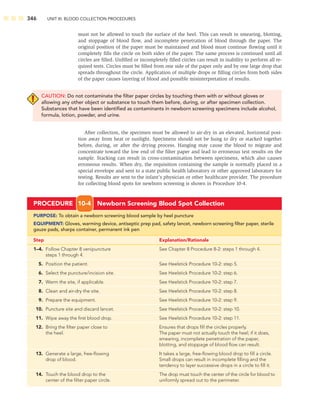 346 UNIT III: BLOOD COLLECTION PROCEDURES
must not be allowed to touch the surface of the heel. This can result in smearing, blotting,
and stoppage of blood ﬂow, and incomplete penetration of blood through the paper. The
original position of the paper must be maintained and blood must continue ﬂowing until it
completely ﬁlls the circle on both sides of the paper. The same process is continued until all
circles are ﬁlled. Unﬁlled or incompletely ﬁlled circles can result in inability to perform all re-
quired tests. Circles must be ﬁlled from one side of the paper only and by one large drop that
spreads throughout the circle. Application of multiple drops or ﬁlling circles from both sides
of the paper causes layering of blood and possible misinterpretation of results.
CAUTION: Do not contaminate the ﬁlter paper circles by touching them with or without gloves or
allowing any other object or substance to touch them before, during, or after specimen collection.
Substances that have been identiﬁed as contaminants in newborn screening specimens include alcohol,
formula, lotion, powder, and urine.
After collection, the specimen must be allowed to air-dry in an elevated, horizontal posi-
tion away from heat or sunlight. Specimens should not be hung to dry or stacked together
before, during, or after the drying process. Hanging may cause the blood to migrate and
concentrate toward the low end of the ﬁlter paper and lead to erroneous test results on the
sample. Stacking can result in cross-contamination between specimens, which also causes
erroneous results. When dry, the requisition containing the sample is normally placed in a
special envelope and sent to a state public health laboratory or other approved laboratory for
testing. Results are sent to the infant’s physician or other healthcare provider. The procedure
for collecting blood spots for newborn screening is shown in Procedure 10-4.
PROCEDURE 10-4 Newborn Screening Blood Spot Collection
PURPOSE: To obtain a newborn screening blood sample by heel puncture
EQUIPMENT: Gloves, warming device, antiseptic prep pad, safety lancet, newborn screening ﬁlter paper, sterile
gauze pads, sharps container, permanent ink pen
Step Explanation/Rationale
1–4. Follow Chapter 8 venipuncture See Chapter 8 Procedure 8-2: steps 1 through 4.
steps 1 through 4.
5. Position the patient. See Heelstick Procedure 10-2: step 5.
6. Select the puncture/incision site. See Heelstick Procedure 10-2: step 6.
7. Warm the site, if applicable. See Heelstick Procedure 10-2: step 7.
8. Clean and air-dry the site. See Heelstick Procedure 10-2: step 8.
9. Prepare the equipment. See Heelstick Procedure 10-2: step 9.
10. Puncture site and discard lancet. See Heelstick Procedure 10-2: step 10.
11. Wipe away the ﬁrst blood drop. See Heelstick Procedure 10-2: step 11.
12. Bring the ﬁlter paper close to Ensures that drops ﬁll the circles properly.
the heel. The paper must not actually touch the heel; if it does,
smearing, incomplete penetration of the paper,
blotting, and stoppage of blood ﬂow can result.
13. Generate a large, free-ﬂowing It takes a large, free-ﬂowing blood drop to ﬁll a circle.
drop of blood. Small drops can result in incomplete ﬁlling and the
tendency to layer successive drops in a circle to ﬁll it.
14. Touch the blood drop to the The drop must touch the center of the circle for blood to
center of the ﬁlter paper circle. uniformly spread out to the perimeter.
 