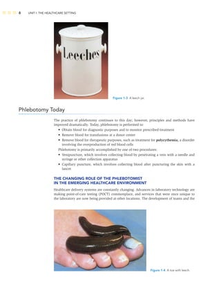 6 UNIT I: THE HEALTHCARE SETTING
Phlebotomy Today
The practice of phlebotomy continues to this day; however, principles and methods have
improved dramatically. Today, phlebotomy is performed to:
• Obtain blood for diagnostic purposes and to monitor prescribed treatment
• Remove blood for transfusions at a donor center
• Remove blood for therapeutic purposes, such as treatment for polycythemia, a disorder
involving the overproduction of red blood cells
Phlebotomy is primarily accomplished by one of two procedures:
• Venipuncture, which involves collecting blood by penetrating a vein with a needle and
syringe or other collection apparatus
• Capillary puncture, which involves collecting blood after puncturing the skin with a
lancet
THE CHANGING ROLE OF THE PHLEBOTOMIST
IN THE EMERGING HEALTHCARE ENVIRONMENT
Healthcare delivery systems are constantly changing. Advances in laboratory technology are
making point-of-care testing (POCT) commonplace, and services that were once unique to
the laboratory are now being provided at other locations. The development of teams and the
Figure 1-3 A leech jar.
Figure 1-4 A toe with leech.
 