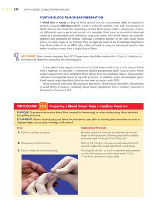 348 UNIT III: BLOOD COLLECTION PROCEDURES
ROUTINE BLOOD FILM/SMEAR PREPARATION
A blood ﬁlm or smear (a drop of blood spread thin on a microscope slide) is required to
perform a manual differential (Diff), a test in which the number, type, and characteristics of
blood cells are determined by examining a stained blood smear under a microscope. A man-
ual differential may be performed as part of a complete blood count or to conﬁrm abnormal
results of a machine-generated differential or platelet count. Two blood smears are normally
prepared and submitted for testing. Although a common practice in the past, today blood
smears are rarely made at the bedside. They are typically made in the hematology department
from blood collected in an EDTA tube, either by hand or using an automated machine that
makes a uniform smear from a single drop of blood.
KEY POINT Blood smears prepared from EDTA specimens should be made within 1 hour of collection to
eliminate cell distortion caused by the anticoagulant.
A few special tests require evaluation of a blood smear made from a fresh drop of blood
from a ﬁngertip. An example is a leukocyte alkaline phosphatase (LAP) stain or score, which
usually requires four fresh peripheral blood (blood from an extremity) smears. Skin puncture
collection of peripheral smears is typically preferred. In addition, some hematologists prefer
blood smears made from blood that has not been in contact with EDTA.
When collected with other skin puncture specimens, blood smears should be collected ﬁrst
to avoid effects of platelet clumping. Blood smear preparation from a capillary puncture is
illustrated in Procedure 10-5.
PROCEDURE 10-5 Preparing a Blood Smear from a Capillary Puncture
PURPOSE: To prepare two routine blood ﬁlms (smears) for hematology or other studies using blood obtained
by capillary puncture
EQUIPMENT: Gloves, alcohol prep pad, lancet/incision device, two plain or frosted glass slides free of cracks or
chipped edges, gauze pads, bandage, and a pencil
Step Explanation/Rationale
1. Perform capillary puncture. Blood to make the slide can be obtained by normal
ﬁnger or heel puncture, following applicable capillary
puncture steps 1 through 9 until this point.
2. Wipe away ﬁrst blood drop. Wiping the ﬁrst drop removes excess tissue ﬂuid and
alcohol residue that could distort cell morphology.
3. Touch a slide the next blood drop The drop should be 1 to 2 mm in diameter and centered
on the slide adjacent to the frosted end or 1/2 to
1 inch from one end of a plain slide.
 