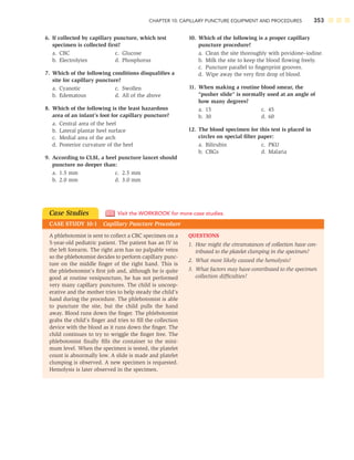 CHAPTER 10: CAPILLARY PUNCTURE EQUIPMENT AND PROCEDURES 353
6. If collected by capillary puncture, which test
specimen is collected ﬁrst?
a. CBC c. Glucose
b. Electrolytes d. Phosphorus
7. Which of the following conditions disqualiﬁes a
site for capillary puncture?
a. Cyanotic c. Swollen
b. Edematous d. All of the above
8. Which of the following is the least hazardous
area of an infant’s foot for capillary puncture?
a. Central area of the heel
b. Lateral plantar heel surface
c. Medial area of the arch
d. Posterior curvature of the heel
9. According to CLSI, a heel puncture lancet should
puncture no deeper than:
a. 1.5 mm c. 2.5 mm
b. 2.0 mm d. 3.0 mm
10. Which of the following is a proper capillary
puncture procedure?
a. Clean the site thoroughly with povidone–iodine.
b. Milk the site to keep the blood ﬂowing freely.
c. Puncture parallel to ﬁngerprint grooves.
d. Wipe away the very ﬁrst drop of blood.
11. When making a routine blood smear, the
“pusher slide” is normally used at an angle of
how many degrees?
a. 15 c. 45
b. 30 d. 60
12. The blood specimen for this test is placed in
circles on special ﬁlter paper:
a. Bilirubin c. PKU
b. CBGs d. Malaria
Case Studies
CASE STUDY 10-1 Capillary Puncture Procedure
Visit the WORKBOOK for more case studies.
QUESTIONS
1. How might the circumstances of collection have con-
tributed to the platelet clumping in the specimen?
2. What most likely caused the hemolysis?
3. What factors may have contributed to the specimen
collection difﬁculties?
A phlebotomist is sent to collect a CBC specimen on a
5-year-old pediatric patient. The patient has an IV in
the left forearm. The right arm has no palpable veins
so the phlebotomist decides to perform capillary punc-
ture on the middle ﬁnger of the right hand. This is
the phlebotomist’s ﬁrst job and, although he is quite
good at routine venipuncture, he has not performed
very many capillary punctures. The child is uncoop-
erative and the mother tries to help steady the child’s
hand during the procedure. The phlebotomist is able
to puncture the site, but the child pulls the hand
away. Blood runs down the ﬁnger. The phlebotomist
grabs the child’s ﬁnger and tries to ﬁll the collection
device with the blood as it runs down the ﬁnger. The
child continues to try to wriggle the ﬁnger free. The
phlebotomist ﬁnally ﬁlls the container to the mini-
mum level. When the specimen is tested, the platelet
count is abnormally low. A slide is made and platelet
clumping is observed. A new specimen is requested.
Hemolysis is later observed in the specimen.
 