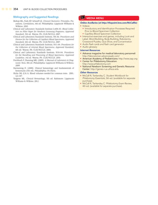 354 UNIT III: BLOOD COLLECTION PROCEDURES
Bibliography and Suggested Readings
Bishop ML, Fody EP, Schoeff LE. Clinical Chemistry: Principles, Pro-
cedures, Correlations, 6th ed. Philadelphia: Lippincott Williams 
Wilkins; 2010.
Clinical and Laboratory Standards Institute LA04-A5. Blood Collec-
tion on Filter Paper for Newborn Screening Programs; Approved
Standard, 5th ed. Wayne, PA: CLSI/NCCLS; 2007.
Clinical and Laboratory Standards Institute, H4-A6. Procedures and
Devices for the Collection of Capillary Blood Specimens; Approved
Standard, 6th ed. Wayne, PA: CLSI/NCCLS, 2007.
Clinical and Laboratory Standards Institute, H11-A4. Procedures for
the Collection of Arterial Blood Specimens; Approved Standard,
4th ed. Wayne, PA: CLSI/NCCLS; 2004.
Clinical and Laboratory Standards Institute, H18-A4. Procedures
for the Handling and Processing of Blood Specimens; Approved
Guideline, 3rd ed. Wayne, PA: CLSI/NCCLS; 2010.
Fischbach F, Dunning MB. (2009). A Manual of Laboratory  Diag-
nostic Tests, 8th ed. Philadelphia: Lippincott Williams  Wilkins;
2009.
Harmening D. (2008). Clinical hematology and fundamentals of
hemostasis (5th ed). Philadelphia: FA Davis.
Hicks JM, Q  A. Blood volumes needed for common tests. 2001;
(2):187.
Turgeon ML. Clinical Hematology, 5th ed. Baltimore: Lippincott
Williams  Wilkins; 2012.
MEDIA MENU
Online Ancillaries (at http://thepoint.lww.com/McCall5e)
• Videos:
• Introductory and Identiﬁcation Processes Required
Prior to Blood Specimen Collection
• Capillary Blood Specimen Collection
• Interactive exercises and games, including Look and
Label, Word Building, Body Building, Roboterms,
Crossword Puzzles, Quiz Show, and Concentration
• Audio ﬂash cards and ﬂash card generator
• Audio glossary
Internet Resources
• Advance magazine for medical laboratory personnel:
http://laboratorian.advanceweb.com/
• American Academy of Pediatricians: http://www.aap.org
• Center for Phlebotomy Education:
http://www.phlebotomy.com
• National Newborn Screening and Genetic Resource
Center: http://genes-r-us.uthsca.edu
Other Resources
• McCall R, Tankersley C. Student Workbook for
Phlebotomy Essentials, 5th ed. (available for separate
purchase).
• McCall R, Tankersley C. Phlebotomy Exam Review,
4th ed. (available for separate purchase).
 