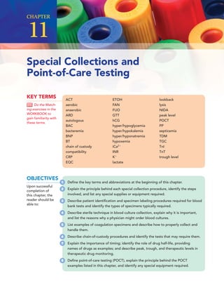 ACT
aerobic
anaerobic
ARD
autologous
BAC
bacteremia
BNP
BT
chain of custody
compatibility
CRP
EQC
ETOH
FAN
FUO
GTT
hCG
hyper/hypoglycemia
hyper/hypokalemia
hyper/hyponatremia
hypoxemia
iCa2
INR
K
lactate
lookback
lysis
NIDA
peak level
POCT
PP
septicemia
TDM
TGC
TnI
TnT
trough level
KEY TERMS
Do the Match-
ing exercises in the
WORKBOOK to
gain familiarity with
these terms.
Special Collections and
Point-of-Care Testing
CHAPTER
11
OBJECTIVES
Upon successful
completion of
this chapter, the
reader should be
able to:
1 Deﬁne the key terms and abbreviations at the beginning of this chapter.
2 Explain the principle behind each special collection procedure, identify the steps
involved, and list any special supplies or equipment required.
3 Describe patient identiﬁcation and specimen labeling procedures required for blood
bank tests and identify the types of specimens typically required.
4 Describe sterile technique in blood culture collection, explain why it is important,
and list the reasons why a physician might order blood cultures.
5 List examples of coagulation specimens and describe how to properly collect and
handle them.
6 Describe chain-of-custody procedures and identify the tests that may require them.
7 Explain the importance of timing; identify the role of drug half-life, providing
names of drugs as examples; and describe peak, trough, and therapeutic levels in
therapeutic drug monitoring.
8 Deﬁne point-of-care testing (POCT), explain the principle behind the POCT
examples listed in this chapter, and identify any special equipment required.
 