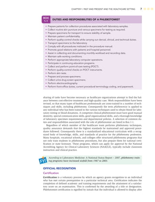 CHAPTER 1: PAST AND PRESENT AND THE HEALTHCARE SETTING 7
BOX
1-1
DUTIES AND RESPONSIBILITIES OF A PHLEBOTOMIST
• Prepare patients for collection procedures associated with laboratory samples.
• Collect routine skin puncture and venous specimens for testing as required.
• Prepare specimens for transport to ensure stability of sample.
• Maintain patient conﬁdentiality.
• Perform quality-control checks while carrying out clerical, clinical, and technical duties.
• Transport specimens to the laboratory.
• Comply with all procedures instituted in the procedure manual.
• Promote good relations with patients and hospital personnel.
• Assist in collecting and documenting monthly workload and recording data.
• Maintain safe working conditions.
• Perform appropriate laboratory computer operations.
• Participate in continuing education programs.
• Collect and perform point-of-care testing (POCT).
• Perform quality-control checks on POCT instruments.
• Perform skin tests.
• Prepare and process specimens.
• Collect urine drug screen specimens.
• Perform electrocardiography.
• Perform front-ofﬁce duties, current procedural terminology coding, and paperwork.
sharing of tasks have become necessary as healthcare organizations attempt to ﬁnd the bal-
ance between cost-effective treatment and high-quality care. Work responsibilities have been
revised, so that many types of healthcare professionals are cross-trained in a number of tech-
niques and skills, including phlebotomy. Consequently the term phlebotomist is applied to
any individual who has been trained in the various techniques used to obtain blood for labo-
ratory testing or blood donations. A competent clinical phlebotomist must have good manual
dexterity, special communication skills, good organizational skills, and a thorough knowledge
of laboratory specimen requirements and departmental policies. A selection of common du-
ties and responsibilities associated with the role of phlebotomist are listed in Box 1-1.
Regardless of which member of the healthcare team performs phlebotomy techniques,
quality assurance demands that the highest standards be maintained and approved proce-
dures followed. Consequently there is a standardized educational curriculum with a recog-
nized body of knowledge, skills, and standards of practice for the phlebotomy profession.
Many hospitals, vocational schools, and colleges offer structured phlebotomy programs that
not only train students in phlebotomy procedures, but also prepare them for national certi-
ﬁcation or state licensure. These programs, which can apply for approval by the National
Accrediting Agency for Clinical Laboratory Sciences (NAACLS), typically include classroom
instruction and clinical practice.
According to Laboratory Medicine: A National Status Report – 2007, phlebotomy train-
ing programs have increased sixfold from 1987 to 2003.
OFFICIAL RECOGNITION
Certiﬁcation
Certiﬁcation is a voluntary process by which an agency grants recognition to an individual
who has met certain prerequisites in a particular technical area. Certiﬁcation indicates the
completion of deﬁned academic and training requirements and the attainment of a satisfac-
tory score on an examination. This is conﬁrmed by the awarding of a title or designation.
Phlebotomist certiﬁcation is signiﬁed by initials that the individual is allowed to display after
 