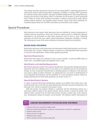 358 UNIT IV: SPECIAL PROCEDURES
This chapter describes special tests and point-of-care testing (POCT). Collecting specimens for
special tests requires special preparation, equipment, handling, or timing. POCT specimens
are collected using small, portable, and often handheld testing devices that bring laboratory
testing to the location of the patient. POCT is convenient for the patient; its short turnaround
times (TATs) for results allow healthcare providers to address crucial patient needs, deliver
prompt medical attention, and expedite patient recovery. Some of the most commonly en-
countered special blood test and POCT procedures are described in this chapter.
Special Procedures
Most laboratory tests require blood specimens that are collected by routine venipuncture or
capillary puncture procedures. Some tests, however, require special or additional collection
procedures or are performed on other body substances such as feces or urine. Collecting
specimens for these tests may require special preparation, equipment, handling, or timing.
The following are some of the most commonly encountered special test procedures.
BLOOD BANK SPECIMENS
Blood bank specimens yield information that determines which blood products can be trans-
fused safely into a patient. Faithful attention to protocol in collecting blood bank specimens
is crucial to safe transfusions. Follow facility-speciﬁc procedures.
Specimen Requirements
Blood bank tests require the collection of one or more lavender- or pink-top EDTA tubes. In
some cases, a nonadditive glass red-stoppered tube is used.
Identiﬁcation and Labeling Requirements
Blood bank specimens require strict patient identiﬁcation and specimen labeling procedures.
Specimens that have labeling errors of any kind or are unlabeled will not be accepted for
testing. An error in specimen identiﬁcation or labeling requires re-collection of the specimen
and causes a delay in patient treatment. An undetected error can result in administration of
an incompatible blood product and the possibility of a fatal transfusion reaction. Typical la-
beling requirements for blood bank specimens are shown in Box 11-1.
Special Identiﬁcation Systems
A variety of special blood bank identiﬁcation systems are available. One system uses a spe-
cial ID bracelet such as the PDC Securline Blood Bank (Precision Dynamics Corporation, San
Fernando, CA), which is attached to the patient’s wrist.
With this system, the patient’s identity is conﬁrmed and the information written on a
self-carbon adhesive label on the special bracelet, which contains a unique ID number. The
adhesive label is peeled from the latex-free bracelet, leaving a carbon copy of the informa-
tion, including the unique ID number, on the bracelet. The adhesive label is then placed on
BOX
11-1
LABELING REQUIREMENTS FOR BLOOD BANK SPECIMENS
• Patient’s full name (including middle initial)
• Patient’s hospital identiﬁcation number (or social security number for outpatients)
• Patient’s date of birth
• Date and time of collection
• Phlebotomist’s initials
• Room number and bed number (optional)
 