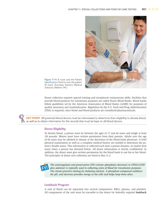 CHAPTER 11: SPECIAL COLLECTIONS AND POINT-OF-CARE TESTING 361
Donor collection requires special training and exceptional venipuncture skills. Facilities that
provide blood products for transfusion purposes are called Donor Blood Banks. Blood banks
follow guidelines set by the American Association of Blood Banks (AABB) for purposes of
quality assurance and standardization. Regulation by the U.S. Food and Drug Administration
(FDA) is required, since blood and blood products are considered pharmaceuticals.
KEY POINT All potential blood donors must be interviewed to determine their eligibility to donate blood
as well as to obtain information for the records that must be kept on all blood donors.
Donor Eligibility
To donate blood, a person must be between the ages of 17 and 66 years and weigh at least
110 pounds. Minors must have written permission from their parents. Adults over the age
of 66 years may be allowed to donate at the discretion of the blood bank physician. A brief
physical examination as well as a complete medical history are needed to determine the pa-
tient’s health status. This information is collected each time a person donates, no matter how
many times a person has donated before. All donor information is strictly conﬁdential. In
addition, the donor must give written permission for the blood bank to use his or her blood.
The principles of donor unit collection are listed in Box 11-2.
The anticoagulant and preservative CPD (citrate–phosphate–dextrose) or CPDA1(CPD
plus adenine) is typically used in collecting units of blood for transfusion purposes.
The citrate prevents clotting by chelating calcium. A phosphate compound stabilizes
the pH, and dextrose provides energy to the cells and helps keep them alive.
Lookback Program
A unit of blood can be separated into several components: RBCs, plasma, and platelets.
All components of the unit must be traceable to the donor for federally required lookback
Figure 11-4 A nurse uses the Patient
Identiﬁcation Check to scan the patient
ID band. (Courtesy Siemens Medical
Solutions, Malvern, PA.)
 