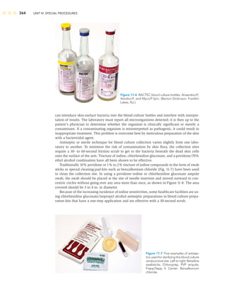 364 UNIT IV: SPECIAL PROCEDURES
can introduce skin-surface bacteria into the blood culture bottles and interfere with interpre-
tation of results. The laboratory must report all microorganisms detected; it is then up to the
patient’s physician to determine whether the organism is clinically signiﬁcant or merely a
contaminant. If a contaminating organism is misinterpreted as pathogenic, it could result in
inappropriate treatment. This problem is overcome best by meticulous preparation of the skin
with a bactericidal agent.
Antiseptic or sterile technique for blood culture collection varies slightly from one labo-
ratory to another. To minimize the risk of contamination by skin ﬂora, the collection sites
require a 30- to 60-second friction scrub to get to the bacteria beneath the dead skin cells
onto the surface of the arm. Tincture of iodine, chlorhexidine gluconate, and a povidone/70%
ethyl alcohol combination have all been shown to be effective.
Traditionally 10% povidone or 1% to 2% tincture of iodine compounds in the form of swab
sticks or special cleaning-pad kits such as benzalkonium chloride (Fig. 11-7) have been used
to clean the collection site. In using a povidone–iodine or chlorhexidine gluconate ampule
swab, the swab should be placed at the site of needle insertion and moved outward in con-
centric circles without going over any area more than once, as shown in Figure 11-8. The area
covered should be 3 to 4 in. in diameter.
Because of the increasing incidence of iodine sensitivities, some healthcare facilities are us-
ing chlorhexidine gluconate/isopropyl alcohol antiseptic preparations in blood culture prepa-
ration kits that have a one-step application and are effective with a 30-second scrub.
Figure 11-6 BACTEC blood culture bottles. Anaerobic/F,
Aerobic/F, and Myco/F-lytic. (Becton Dickinson, Franklin
Lakes, NJ.)
Figure 11-7 Five examples of antisep-
tics used for sterilizing the blood culture
venipuncture site. Left to right: Betadine
swabsticks, Chloroprep, PVP ampule,
Frepp/Sepp II. Center: Benzalkonium
chloride.
 