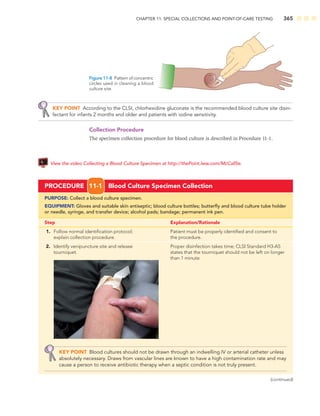CHAPTER 11: SPECIAL COLLECTIONS AND POINT-OF-CARE TESTING 365
KEY POINT According to the CLSI, chlorhexidine gluconate is the recommended blood culture site disin-
fectant for infants 2 months and older and patients with iodine sensitivity.
Collection Procedure
The specimen collection procedure for blood culture is described in Procedure 11-1.
View the video Collecting a Blood Culture Specimen at http://thePoint.lww.com/McCall5e.
Figure 11-8 Patternofconcentric
circles used in cleaning a blood
culture site.
PROCEDURE 11-1 Blood Culture Specimen Collection
PURPOSE: Collect a blood culture specimen.
EQUIPMENT: Gloves and suitable skin antiseptic; blood culture bottles; butterﬂy and blood culture tube holder
or needle, syringe, and transfer device; alcohol pads; bandage; permanent ink pen.
Step Explanation/Rationale
1. Follow normal identiﬁcation protocol; Patient must be properly identiﬁed and consent to
explain collection procedure. the procedure.
2. Identify venipuncture site and release Proper disinfection takes time; CLSI Standard H3-A5
tourniquet. states that the tourniquet should not be left on longer
than 1 minute.
KEY POINT Blood cultures should not be drawn through an indwelling IV or arterial catheter unless
absolutely necessary. Draws from vascular lines are known to have a high contamination rate and may
cause a person to receive antibiotic therapy when a septic condition is not truly present.
(continued)
 