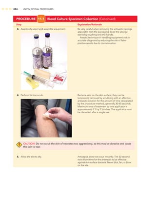 366 UNIT IV: SPECIAL PROCEDURES
Step Explanation/Rationale
PROCEDURE 11-1 Blood Culture Specimen Collection (Continued)
3. Aseptically select and assemble equipment. Be very careful when removing the antiseptic sponge
applicator from the packaging; keep the sponge
sterile by touching only the handle.
Aseptic technique in handling equipment aids in
accurate diagnosis by reducing the risk of false-
positive results due to contamination.
4. Perform friction scrub. Bacteria exist on the skin surface; they can be
temporarily removed by scrubbing with an effective
antiseptic solution for the amount of time designated
by the procedure method, generally 30–60 seconds.
Maximum area of treatment by one applicator is
approximately 2.5 by 2.5 inches. The applicator must
be discarded after a single use.
CAUTION: Do not scrub the skin of neonates too aggressively, as this may be abrasive and cause
the skin to tear.
5. Allow the site to dry. Antisepsis does not occur instantly. The 30-second
wait allows time for the antiseptic to be effective
against skin-surface bacteria. Never blot, fan, or blow
on the site.
 