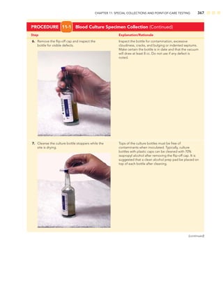 CHAPTER 11: SPECIAL COLLECTIONS AND POINT-OF-CARE TESTING 367
Step Explanation/Rationale
6. Remove the ﬂip-off cap and inspect the Inspect the bottle for contamination, excessive
bottle for visible defects. cloudiness, cracks, and bulging or indented septums.
Make certain the bottle is in date and that the vacuum
will draw at least 8 cc. Do not use if any defect is
noted.
7. Cleanse the culture bottle stoppers while the Tops of the culture bottles must be free of
site is drying. contaminants when inoculated. Typically, culture
bottles with plastic caps can be cleaned with 70%
isopropyl alcohol after removing the ﬂip-off cap. It is
suggested that a clean alcohol prep pad be placed on
top of each bottle after cleaning.
PROCEDURE 11-1 Blood Culture Specimen Collection (Continued)
(continued)
 