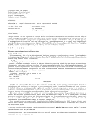 Acquisitions Editor: Peter Sabatini
Product Manager: Meredith L. Brittain
Marketing Manager: Shauna Kelley
Designer: Holly McLaughlin
Production Services: Aptara, Inc.
Fifth Edition
Copyright
© 2012, 2008 by Lippincott Williams & Wilkins, a Wolters Kluwer business.
351 West Camden Street Two Commerce Square
Baltimore, MD 21201 2001 Market Street
Philadelphia, PA 19103
Printed in China
All rights reserved. This book is protected by copyright. No part of this book may be reproduced or transmitted in any form or by any
means, including as photocopies or scanned-in or other electronic copies, or utilized by any information storage and retrieval system with-
out written permission from the copyright owner, except for brief quotations embodied in critical articles and reviews. Materials appearing
in this book prepared by individuals as part of their ofﬁcial duties as U.S. government employees are not covered by the above-mentioned
copyright. To request permission, please contact Lippincott Williams & Wilkins at Two Commerce Square, 2001 Market Street, Philadelphia,
PA 19103, via email at permissions@lww.com, or via website at lww.com (products and services).
9 8 7 6 5 4 3 2 1
Library of Congress Cataloging-in-Publication Data
McCall, Ruth E., author.
Phlebotomy essentials / Ruth E. McCall, Retired Director of Phlebotomy and Clinical Laboratory Assistant Programs, Central New Mexico
Community College, Albuquerque, New Mexico, Cathee M. Tankersley, MT(ASCP), President, NuHealth Educators, LLC, Faculty, Emeritus,
Phoenix College, Phoenix, Arizona. — Fifth Edition.
p. ; cm.
Includes bibliographical references and index.
Summary: “Thoroughly updated and enhanced by new print and electronic ancillaries, this full-color text provides accurate, practical
information and instruction on phlebotomy procedures with a comprehensive background in theory and principles. Reﬂecting current CLSI
guidelines, NAACLS competencies, and federal regulations, this Fifth Edition includes updated information on safety issues and equipment,
laboratory information systems and instrumentation, legal issues, and diagnostic tests. This edition also includes caution notes identifying
dangerous practices and problem areas”—Provided by publisher.
ISBN 978-1-60547-637-7 (pbk.)
1. Phlebotomy. I. Tankersley, Cathee M., author. II. Title.
[DNLM: 1. Phlebotomy. WB 381]
RB45.15.M33 2011
616.07'561—dc22 2010044277
DISCLAIMER
Care has been taken to conﬁrm the accuracy of the information present and to describe generally accepted practices. However, the
authors, editors, and publisher are not responsible for errors or omissions or for any consequences from application of the information
in this book and make no warranty, expressed or implied, with respect to the currency, completeness, or accuracy of the contents of the
publication. Application of this information in a particular situation remains the professional responsibility of the practitioner; the clinical
treatments described and recommended may not be considered absolute and universal recommendations.
The authors, editors, and publisher have exerted every effort to ensure that drug selection and dosage set forth in this text are in ac-
cordance with the current recommendations and practice at the time of publication. However, in view of ongoing research, changes in
government regulations, and the constant ﬂow of information relating to drug therapy and drug reactions, the reader is urged to check
the package insert for each drug for any change in indications and dosage and for added warnings and precautions. This is particularly
important when the recommended agent is a new or infrequently employed drug.
Some drugs and medical devices presented in this publication have Food and Drug Administration (FDA) clearance for limited use in
restricted research settings. It is the responsibility of the healthcare provider to ascertain the FDA status of each drug or device planned for
use in their clinical practice.
To purchase additional copies of this book, call our customer service department at (800) 638-3030 or fax orders to (301) 223-2320. Inter-
national customers should call (301) 223-2300.
Visit Lippincott Williams & Wilkins on the Internet: http://www.lww.com. Lippincott Williams & Wilkins customer service representatives
are available from 8:30 am to 6:00 pm, EST.
 