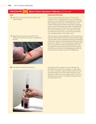 368 UNIT IV: SPECIAL PROCEDURES
Step Explanation/Rationale
8. Mark the minimum and maximum ﬁll on the A blood culture bottle has a vacuum that usually
culture bottles. exceeds 10 mL; consequently the user must carefully
monitor how much blood is being added to the bottle.
Most bottles have ﬁll lines on the sides that can be
marked. Marking the bottles ensures that enough but
not too much blood enters the bottle. Typically, adult
blood cultures require 10–20 mL per set, while pedi-
atric blood cultures require 1–2 mL per set. Consult
manufacturer’s instructions, as volume requirements
may vary depending on the system used.
9. Reapply the tourniquet and perform the The tourniquet must be reapplied to aid in venipuncture
venipuncture without touching or repalpating and care must be taken that the site is not recontaminated
the site. in the process. Ensuring antiseptic technique and sterility
of the site is critical to accurate diagnosis. However, if the
patient has “difﬁcult” veins and a need to relocate the
site is anticipated, the gloved palpating ﬁnger must
be cleaned in the same manner as the site, including
the 30-second contact time. Repalpating should only
be done above or below the site of needle entry.
10. Inoculate the medium as required. Inoculation of the medium can occur directly into
the bottle during specimen collection or after collec-
tion when a syringe is used. A bottle should never be
inserted directly into an ETS holder used for normal
specimen collection even though it may ﬁt. There is a
possibility that medium in the bottle could ﬂow back
into the patient’s vein.
PROCEDURE 11-1 Blood Culture Specimen Collection (Continued)
 