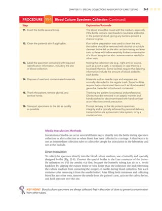 CHAPTER 11: SPECIAL COLLECTIONS AND POINT-OF-CARE TESTING 369
Step Explanation/Rationale
11. Invert the bottle several times. The blood should be mixed with the medium, especially
if the bottle contains resin beads to neutralize antibiotics
in the patient’s blood, giving any bacteria present a
chance to grow.
12. Clean the patient’s skin if applicable. If an iodine preparation was used to clean the arm,
the iodine should be removed with alcohol or suitable
cleanser. Iodine left on the skin can be irritating and even
toxic to those with iodine sensitivity. Iodine contamination
of a blood sample can also cause erroneous results for
other tests.
13. Label the specimen containers with required Noting the collection site (e.g., right arm) or source,
identiﬁcation information, including the site such as a port-a-cath, is necessary in case there is a
of blood collection. localized infection. Some facilities require that labeling
information include the amount of blood added to
each bottle.
14. Dispose of used and contaminated materials. Materials such as needle caps and wrappers are
normally discarded in the regular trash. Some facilities
require that contaminated items such as blood-soaked
gauze be discarded in biohazard containers.
15. Thank the patient, remove gloves, and Thanking the patient is courteous and professional.
sanitize hands. Gloves must be removed in an aseptic manner and
hands washed or decontaminated with hand sanitizer
as an infection-control precaution.
16. Transport specimens to the lab as quickly Prompt delivery to the lab protects specimen
as possible. integrity and is typically achieved by personal delivery,
transportation via a pneumatic tube system, or by a
courier service.
PROCEDURE 11-1 Blood Culture Specimen Collection (Continued)
Media Inoculation Methods
Inoculation of media can occur several different ways: directly into the bottle during specimen
collection or after collection as when blood has been collected in a syringe. A third way is to
use an intermediate collection tube to collect the sample for inoculation in the laboratory and
not at the bedside.
Direct Inoculation
To collect the specimen directly into the blood culture medium, use a butterﬂy and specially
designed holder (Fig. 11-9). Connect the special holder to the Luer connector of the butter-
ﬂy collection set. Fill the aerobic vial ﬁrst, because the butterﬂy tubing has air in it. Avoid
backﬂow by keeping the culture bottle or tube lower than the collection site and preventing
the culture medium from contacting the stopper or needle during blood collection. Mix each
container after removing it from the needle holder. After ﬁlling both containers and collecting
blood for any other tests, remove the needle from the patient’s arm, activate the safety device,
and hold pressure over the site.
KEY POINT Blood culture specimens are always collected ﬁrst in the order of draw to prevent contamination
from other tubes.
 