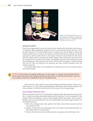 370 UNIT IV: SPECIAL PROCEDURES
Syringe Inoculation
When the syringe method is used, the blood must be transferred to the bottles after the draw
is completed. OSHA regulations require the use of a safety transfer device (see Fig. 7-25A)
for this procedure. To transfer blood from the syringe to the culture bottles, activate the
needle’s safety device as soon as the needle is removed from the vein. Remove the needle
and attach a safety transfer device to the syringe. Push the culture bottle into the device
until the needle inside it penetrates the bottle stopper. Allow the blood to be drawn from
the syringe by the vacuum in the container. The plunger may have to be held back to keep
from expelling too much blood into the bottle. Never push the plunger to expel the blood
into the vial. This can hemolyze the specimen and cause aerosol formation when the
needle is removed.
If a transfer safety device is not available and a needle must be used, use extreme caution
upon blood transfer.
CAUTION: The practice of changing needles prior to this transfer is no longer recommended. Several
recent studies have shown that changing needles has little effect on reducing contamination rates and
may actually increase risk of needlestick injury to the phlebotomist.
Never hold the culture bottle in your hand during the inoculation process. Place it on a
solid surface or in a rack. When delivering blood to the bottles, direct the ﬂow along the side
of the container. As with the transfer device, do not push on the syringe plunger.
Intermediate Collection Tube
Blood is sometimes collected in an intermediate collection tube rather than blood culture bot-
tles. A yellow-top sodium polyanethol sulfonate (SPS) tube (Fig. 11-10) is acceptable for this
purpose. Other anticoagulants—such as citrate, heparin, EDTA, and oxalate—may be toxic to
bacteria and are not recommended. Use of an intermediate tube is discouraged, however, for
the following reasons:
• SPS in the collection tube when added to the blood culture bottle increases the ﬁnal
concentration of SPS.
• Transfer of blood from the intermediate tube to the blood culture bottles presents an-
other opportunity for contamination.
• Transfer of blood to the culture bottles presents an exposure risk to laboratory staff.
Figure 11-9 BacT/ALERT®
blood cul-
ture supplies including a specially de-
signed holder for a butterﬂy needle.
(bioMerieux, Durham, NC.)
 