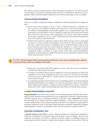 372 UNIT IV: SPECIAL PROCEDURES
FAN bottles contain activated charcoal, which neutralizes the antibiotic. The blood can then
be processed by conventional technique without the risk of inhibiting the growth of microor-
ganisms. ARDs and FANs should be delivered to the lab for processing as soon as possible.
COAGULATION SPECIMENS
There are a number of important things to remember in collecting specimens for coagulation
tests.
• At one time it was customary to draw a “clear” or discard tube prior to collection of a
blue-top tube. A few milliliters of blood were collected into a plain red-top tube to clear
the needle of thromboplastin contamination picked up as it penetrated the skin. The
clearing tube was discarded if it was not needed for other tests. New studies have shown
that a clear tube is not necessary when collecting for a PT or PTT. A clear tube is required
for all other coagulation tests (e.g., factor VIII) because the CLSI still recommends that
they be the second or third tube drawn.
• Sodium citrate tubes for coagulation studies must be ﬁlled until the vacuum is exhausted
to obtain a 9:1 ratio of blood to anticoagulant. Even when the tubes are properly ﬁlled,
this ratio is altered if the patient’s hemoglobin level is abnormally high or low. In such
cases, laboratory personnel may request specimen collection in a special tube that has
had the anticoagulant volume adjusted. A blue-top CTAD tube is available for special
coagulation testing. In addition to sodium citrate, CTAD tubes contain theophylline,
adenosine and dipyridamole to inhibit thrombocyte activation between collection of the
blood and performance of the test.
CAUTION: All anticoagulant tubes must be gently inverted three or four times immediately after collection
to avoid microclots, which can invalidate test results.
• Never pour two partially ﬁlled tubes together to create a full tube, as the anticoagulant-
to-blood ratio will be greatly increased.
• Cooling on ice during transport may be required for some test specimens to protect the
coagulation factors. Some coagulation factors, such as factors V and VIII, are not stable.
If the tests cannot be performed in a timely manner, the specimen must be centrifuged
and the plasma frozen.
• If a coagulation specimen must be drawn from an indwelling catheter, the CLSI recommends
drawing and discarding 5 mL of blood or six times the dead-space volume of the catheter
before collecting the specimen. If heparin has been introduced into the line, it should be
ﬂushed with 5 mL of saline before drawing the discard blood and collecting the specimen.
2-HOUR POSTPRANDIAL GLUCOSE
Postprandial (PP) means after a meal. Glucose levels in blood specimens obtained 2 hours after a
meal are rarely elevated in normal persons but may be signiﬁcantly increased in diabetic patients.
Therefore a glucose test on a specimen collected 2 hours after a meal (2-hour PP) is an excel-
lent screening test for diabetes and other metabolic problems. A 2-hour PP test is also used to
monitor insulin therapy. Correct timing of specimen collection is very important. Glucose levels in
specimens collected too early or late may be falsely elevated or decreased, respectively, leading to
misinterpretation of results. The principles of the 2-hour PP procedure are shown in Box 11-3.
GLUCOSE TOLERANCE TEST
A glucose tolerance test (GTT) is used to diagnose problems of carbohydrate metabolism.
The major carbohydrate in the blood is glucose, the body’s source of energy. The GTT, also
called the oral glucose test (OGTT), evaluates the body’s ability to metabolize glucose by
monitoring the patient’s tolerance to high levels of glucose without adverse effects. The two
 