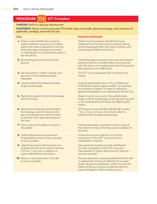 374 UNIT IV: SPECIAL PROCEDURES
PROCEDURE 11-2 GTT Procedure
PURPOSE: Perform a glucose tolerance test.
EQUIPMENT: Gloves, alcohol prep pads, ETS holder, tubes and needle, glucose beverage, urine containers (if
applicable), bandage, permanent ink pen.
Step Explanation/Rationale
1. Follow normal identiﬁcation protocol, Patient must be properly identiﬁed and must
explain collection procedure, and advise understand and consent to the procedure. Eating,
patient that water is allowed but drinking drinking beverages other than water, smoking, and
other beverages, eating food, smoking, chewing gum all affect test results.
or chewing gum is not allowed throughout
the test period.
2. Draw fasting specimen and check for If the fasting glucose result is abnormal, the patient’s
glucose. physician must be consulted before continuing the
test. The test is not normally performed if the patient’s
blood glucose is over 200 mg/dL.
3. Ask the patient to collect a fasting urine The GTT can be requested with or without urine
specimen if urine testing has been testing.
requested.
4. Give the patient the determined dose A typical adult patient dose is 75 g. Children and
of glucose beverage. small adults are given approximately 1 g of glucose
per kilogram of weight. The dose for detecting
gestational diabetes is normally between 50 and 75 g.
5. Remind the patient to ﬁnish the beverage Results may be inaccurate if the patient takes
within 5 minutes. longer to drink the beverage, as the glucose may start
to be metabolized by the body, thus affecting test
results.
6. Note the time that the patient ﬁnishes GTT specimens are typically collected 30 minutes,
the beverage, start the timing for the 1 hour, 2 hours, 3 hours, and so forth, after the
test, and calculate the collection times patient ﬁnishes the glucose beverage.
for the rest of the specimens based on
this time.
7. Give a copy of the collection times to Patients (especially outpatients) must be aware of
the patient. the collection times so that they can be available for
the draw.
8. Collect blood and urine specimens Timing of specimen collection is critical for
(if applicable) as close to the computed computation of the GTT curve and correct
times as possible. interpretation of results.
9. Label all specimens with the exact time Each specimen must be correctly identiﬁed for
collected and the time interval of the test accurate computation of the GTT curve and
(1/2 hour, 1 hour, etc.) in addition to interpretation of results. Actual time of collection
patient identiﬁcation information. must be recorded.
10. Deliver or send specimens to the lab Glucose specimens must be separated from the cells
as soon as possible. or tested within 2 hours of collection for accurate
results. Specimens collected in sodium ﬂuoride are
stable for 24 hours and are sometimes held and
tested all together. Follow facility protocol.
 