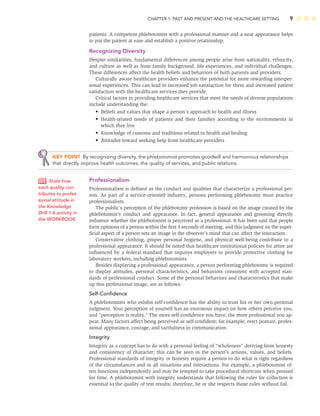 CHAPTER 1: PAST AND PRESENT AND THE HEALTHCARE SETTING 9
patients. A competent phlebotomist with a professional manner and a neat appearance helps
to put the patient at ease and establish a positive relationship.
Recognizing Diversity
Despite similarities, fundamental differences among people arise from nationality, ethnicity,
and culture as well as from family background, life experiences, and individual challenges.
These differences affect the health beliefs and behaviors of both patients and providers.
Culturally aware healthcare providers enhance the potential for more rewarding interper-
sonal experiences. This can lead to increased job satisfaction for them and increased patient
satisfaction with the healthcare services they provide.
Critical factors in providing healthcare services that meet the needs of diverse populations
include understanding the:
• Beliefs and values that shape a person’s approach to health and illness
• Health-related needs of patients and their families according to the environments in
which they live
• Knowledge of customs and traditions related to health and healing
• Attitudes toward seeking help from healthcare providers
KEY POINT By recognizing diversity, the phlebotomist promotes goodwill and harmonious relationships
that directly improve health outcomes, the quality of services, and public relations.
Professionalism
Professionalism is deﬁned as the conduct and qualities that characterize a professional per-
son. As part of a service-oriented industry, persons performing phlebotomy must practice
professionalism.
The public’s perception of the phlebotomy profession is based on the image created by the
phlebotomist’s conduct and appearance. In fact, general appearance and grooming directly
inﬂuence whether the phlebotomist is perceived as a professional. It has been said that people
form opinions of a person within the ﬁrst 3 seconds of meeting, and this judgment on the super-
ﬁcial aspect of a person sets an image in the observer’s mind that can affect the interaction.
Conservative clothing, proper personal hygiene, and physical well-being contribute to a
professional appearance. It should be noted that healthcare institutional policies for attire are
inﬂuenced by a federal standard that requires employers to provide protective clothing for
laboratory workers, including phlebotomists.
Besides displaying a professional appearance, a person performing phlebotomy is required
to display attitudes, personal characteristics, and behaviors consistent with accepted stan-
dards of professional conduct. Some of the personal behaviors and characteristics that make
up this professional image, are as follows:
Self-Conﬁdence
A phlebotomists who exhibit self-conﬁdence has the ability to trust his or her own personal
judgment. Your perception of yourself has an enormous impact on how others perceive you,
and “perception is reality.” The more self-conﬁdence you have, the more professional you ap-
pear. Many factors affect being perceived as self-conﬁdent; for example, erect posture, profes-
sional appearance, courage, and tactfulness in communication.
Integrity
Integrity as a concept has to do with a personal feeling of “wholeness” deriving from honesty
and consistency of character; this can be seen in the person’s actions, values, and beliefs.
Professional standards of integrity or honesty require a person to do what is right regardless
of the circumstances and in all situations and interactions. For example, a phlebotomist of-
ten functions independently and may be tempted to take procedural shortcuts when pressed
for time. A phlebotomist with integrity understands that following the rules for collection is
essential to the quality of test results; therefore, he or she respects those rules without fail.
State how
each quality con-
tributes to profes-
sional attitude in
the Knowledge
Drill 1-6 activity in
the WORKBOOK.
 