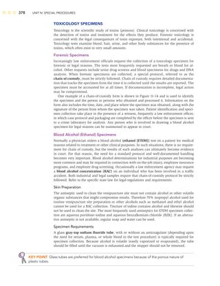 378 UNIT IV: SPECIAL PROCEDURES
TOXICOLOGY SPECIMENS
Toxicology is the scientiﬁc study of toxins (poisons). Clinical toxicology is concerned with
the detection of toxins and treatment for the effects they produce. Forensic toxicology is
concerned with the legal consequences of toxin exposure, both intentional and accidental.
Toxicology tests examine blood, hair, urine, and other body substances for the presence of
toxins, which often exist in very small amounts.
Forensic Specimens
Increasingly law enforcement ofﬁcials request the collection of a toxicology specimen for
forensic or legal reasons. The tests most frequently requested are breath or blood for al-
cohol. Other requests include urine drug screens and blood specimens for drugs and DNA
analysis. When forensic specimens are collected, a special protocol, referred to as the
chain of custody, must be strictly followed. Chain of custody requires detailed documenta-
tion that tracks the specimen from the time it is collected until the results are reported. The
specimen must be accounted for at all times. If documentation is incomplete, legal action
may be compromised.
One example of a chain-of-custody form is shown in Figure 11-14 and is used to identify
the specimen and the person or persons who obtained and processed it. Information on the
form also includes the time, date, and place where the specimen was obtained, along with the
signature of the person from whom the specimen was taken. Patient identiﬁcation and speci-
men collection take place in the presence of a witness, frequently a law enforcement ofﬁcer,
in which case protocol and packaging are completed by the ofﬁcer before the specimen is sent
to a crime laboratory for analysis. Any person who is involved in drawing a blood alcohol
specimen for legal reasons can be summoned to appear in court.
Blood Alcohol (Ethanol) Specimens
Normally a physician orders a blood alcohol (ethanol [ETOH]) test on a patient for medical
reasons related to treatment or other clinical purposes. In such situations, there is no require-
ment for chain of custody, but the results of such analyses can ultimately become evidence
in court. For that reason, the need for a standard protocol and well-documented handling
becomes very important. Blood alcohol determinations for industrial purposes are becoming
more common and may be required in connection with on-the-job injury, employee insurance
programs, and employee drug screening. Occasionally a law enforcement agency may request
a blood alcohol concentration (BAC) on an individual who has been involved in a trafﬁc
accident. Both industrial and legal samples require that chain-of-custody protocol be strictly
followed. Refer to the speciﬁc state law for legal regulations and requirements.
Skin Preparation
The antiseptic used to clean the venipuncture site must not contain alcohol or other volatile
organic substances that might compromise results. Therefore 70% isopropyl alcohol used for
routine venipuncture site preparation or other alcohols such as methanol and ethyl alcohol
cannot be used for a BAC collection. Tincture of iodine contains alcohol and likewise should
not be used to clean the site. The most frequently used antiseptics for ETOH specimen collec-
tion are aqueous povidone–iodine and aqueous benzalkonium chloride (BZK). If an alterna-
tive antiseptic is not available, regular soap and water can be used.
Specimen Requirements
A glass gray-top sodium ﬂuoride tube, with or without an anticoagulant (depending upon
the need for serum, plasma, or whole blood in the test procedure) is typically required for
specimen collection. Because alcohol is volatile (easily vaporized or evaporated), the tube
should be ﬁlled until the vacuum is exhausted and the stopper should not be removed.
KEY POINT Glass tubes are preferred for blood alcohol specimens because of the porous nature of
plastic tubes.
 