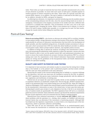 CHAPTER 11: SPECIAL COLLECTIONS AND POINT-OF-CARE TESTING 381
tubes. These tubes are made of materials that have been specially manufactured to be as free
of trace elements as possible. An insert with each carton of tubes gives a detailed analysis of
residual amounts of metals contained in the tubes. These tubes are typically royal blue and
contain EDTA, heparin, or no additive. The type of additive is indicated on the label (e.g., red
for no additive, lavender for EDTA, and green for heparin).
In collecting trace elements, it is important to prevent introducing even the smallest amount
of the contaminating substance into the tube, since the amounts being tested are in micro- or
nanograms. Contaminants in the stoppers accumulate in the needle each time a different tube
is pierced in a multiple-tube collection. That accumulation can then carry over to the royal
blue–stoppered tube, changing the results. When a trace-element test is ordered, it is best to
draw it by itself if using a needle/tube assembly, or a syringe may be used. For best results,
change the transfer device before ﬁlling the royal-blue tube.
Point-of-Care Testing*
Point-of-care testing (POCT)—also known as alternate site testing (AST) or ancillary, bedside,
or near-patient testing—brings laboratory testing to the location of the patient. POCT has been
made possible by advances in laboratory instrumentation that have led to the development of
small, portable, and often handheld testing devices. Its beneﬁts include convenience to the pa-
tient and a short turnaround time (TAT) for results that allow healthcare providers to address
crucial patient needs, deliver prompt medical attention, and expedite patient recovery.
In addition to being able to operate the analyzer according to the manufacturer’s instruc-
tions and possessing the phlebotomy skills required to collect the specimen, anyone who does
POCT should be able to carry out the quality-control (QC) and maintenance procedures nec-
essary to ensure that results obtained are accurate. Everyone who performs POCT in a clinical
setting must meet the requirements of the Clinical Laboratory Improvement Amendments
(CLIA) for testing and the guidelines of the Occupational Safety and Health Administration
(OSHA) for specimen handling.
QUALITY AND SAFETY IN POINT-OF-CARE TESTING
It is important to have processes and systems in place to ensure that the testing that is being
done at the bedside or at the patient’s side is performed properly and that results correlate
with the same test when performed in the main laboratory.
Monitoring the quality of the waived testing being done at bedside is a constant challenge
for the laboratory, and each year more tests are classiﬁed as waived by the FDA. In addition,
the POCT regulations that govern many institutions change periodically with the addition of
new regulations and clariﬁcation of existing ones.
Waived tests do not require the same level of quality checks as tests classiﬁed as nonwaived
or sometimes referred to as moderately complex tests. Not too long ago, all POCT required exter-
nal QC to be performed daily if any patient testing was to be done that day. Today the College of
American Pathologists (CAP) requires that external liquid control be performed only as speciﬁed
by the manufacturer’s instructions on many of the waived tests. In most cases that means per-
forming liquid controls upon receipt of a new shipment of test kits, if the kit is not stored prop-
erly, or if patient results are questionable. The POCT regulations from CAP serve as a minimum
guide that must be instituted. Some institutions choose to go beyond the minimum requirements
because of past experiences and to be reassured that the testing is working properly.
Manufacturers have enhanced instruments to include electronic QCs (EQCs), which can
detect problems with the specimen (i.e., clotting, short samples, air bubbles) and electronic
internal checks that can determine if the instrument is functioning properly. Although EQC
has helped ease the regulatory requirements, it cannot check a very important part of the test-
ing process, which is specimen collection and handling.
Some POC tests do not use instruments (often referred to as noninstrumented tests);
for that reason the manufacturer or institution may require that daily external liquid QC be
*Section written by Bob Kaplanis, PBT(ASCP), Point of Care Specialist (AACC), MT(ASCP) Technical Specialist–
POCT, AACC POCT Coordinator of the Year 2010, Laboratory Sciences of Arizona/Banner Health, Tempe, Arizona.
 