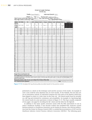 382 UNIT IV: SPECIAL PROCEDURES
performed as a check on the technique used and the accuracy of the results. An example of
such a test could be urine dipsticks that are read visually. At the bedside, this test does not
use an instrument; instead, an individual compares the color pads on the dipstick (which has
been dipped in urine) to a color chart on the strip vial . All control results must be recorded
on a QC log and reviewed for consistency and acceptibility. An example of a log listing high
UA control results for urine specimens is shown in Figure 11-15. This log is usually composed
of two pages: one page for recording low QC values and the other for the high QC.
In addition to the many quality assurance issues with the POC instruments in use in
today’s healthcare facilities, it has become evident that handheld POC analyzers carried
between patients in a healthcare institution can be fomites for disease. One relevant publica-
tion from the Center for Disease Control (CDC) is entitled Recommendations of CDC and the
Healthcare Infection Control Practices Advisory Committee (HICPAC). The following quote
Figure 11-15 Urinalysis QC log showing daily recorded results for the positive control.
 