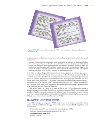 CHAPTER 11: SPECIAL COLLECTIONS AND POINT-OF-CARE TESTING 383
from that document illustrates the important role medical equipment can play in the spread
of infections.
Although microbiologically contaminated surfaces can serve as reservoirs of potential pathogens,
these surfaces generally are not directly associated with transmission of infections to either staff or
patients. The transferral of microorganisms from environmental surfaces to patients is largely via
hand contact with the surface. Although hand hygiene is important to minimize the impact of this
transfer, cleaning and disinfecting environmental surfaces routinely is fundamental in reducing their
potential contribution to the incidence of healthcare-associated infections.
In an effort to reduce the possible transmission of microorganisms to patients, glucose me-
ter manufacturers have developed recommendations to disinfect their instruments. These
vary by manufacturer; therefore, the speciﬁc recommendations for a particular glucose meter
should be followed. Several manufacturers recommend cleaning the glucose meter with 10%
bleach. It has been proven that a 1:10 bleach solution can effectively clean and disinfect POC
instruments, but to be effective, such a solution must be mixed daily. A similar product avail-
able commercially is made up of individually wrapped EPA-registered bleach wipes designed
to be used once and then thrown in the trash.
These wipes, shown in Figure 11-16, meet all OSHA and CDC regulations pertaining to
devices that can be exposed to blood-borne pathogens. Because of their convenience, they
have been found to encourage cleaning, thus reducing cross-contamination between patients
of various bacteria including Clostridium difﬁcile, methicillin-resistant Staphylococcus aureus
(MRSA), and vancomycin-resistant Enterococcus (VRE).
COAGULATION MONITORING BY POCT
Several different types of coagulation POCT analyzers can be used to measure and evaluate
patient warfarin and heparin therapy. Some of the more common POCT coagulation tests
monitored are:
• Prothrombin time (PT) and international normalized ratio (INR)
• Activated partial thromboplastin time (APTT or PTT)
• Activated clotting time (ACT)
• Platelet function
Figure 11-16 EPA-registered bleach wipes for POCT instruments. (Roche Diagnostics Corporation,
Indianapolis, IN.)
 