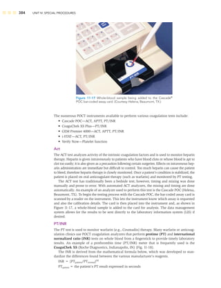384 UNIT IV: SPECIAL PROCEDURES
The numerous POCT instruments available to perform various coagulation tests include:
• Cascade POC—ACT, APTT, PT/INR
• CoaguChek XS Plus—PT/INR
• GEM Premier 4000—ACT, APTT, PT/INR
• i-STAT—ACT, PT/INR
• Verify Now—Platelet function
Act
The ACT test analyzes activity of the intrinsic coagulation factors and is used to monitor heparin
therapy. Heparin is given intravenously to patients who have blood clots or whose blood is apt to
clot too easily; it is also given as a precaution following certain surgeries. Effects on intravenous hep-
arin administration are immediate but difﬁcult to control. Too much heparin can cause the patient
to bleed; therefore heparin therapy is closely monitored. Once a patient’s condition is stabilized, the
patient is placed on oral anticoagulant therapy (such as warfarin) and monitored by PT testing.
The ACT test has traditionally been a bedside test; however, timing and mixing was done
manually and prone to error. With automated ACT analyzers, the mixing and timing are done
automatically. An example of an analyzer used to perform this test is the Cascade POC (Helena,
Beaumont, TX). To begin the testing process with the Cascade POC, the bar-coded assay card is
scanned by a reader on the instrument. This lets the instrument know which assay is requested
and also the calibration details. The card is then placed into the instrument and, as shown in
Figure 11-17, a whole-blood sample is added to the card for analysis. The data management
system allows for the results to be sent directly to the laboratory information system (LIS) if
desired.
PT/INR
The PT test is used to monitor warfarin (e.g., Coumadin) therapy. Many warfarin or anticoag-
ulation clinics use POCT coagulation analyzers that perform protime (PT) and international
normalized ratio (INR) tests on whole blood from a ﬁngerstick to provide timely laboratory
results. An example of a prothrombin time (PT/INR) meter that is frequently used is the
CoaguChek XS (Roche Diagnostics, Indianapolis, IN) (Fig. 11-18).
The INR is derived from the mathematical formula below, which was developed to stan-
dardize the differences found between the various manufacturer’s reagents.
INR = (PTpatient/PTnormal)ISI
PTpatient = the patient’s PT result expressed in seconds
Figure 11-17 Whole-blood sample being added to the Cascade®
POC bar-coded assay card. (Courtesy Helena, Beaumont, TX.)
 