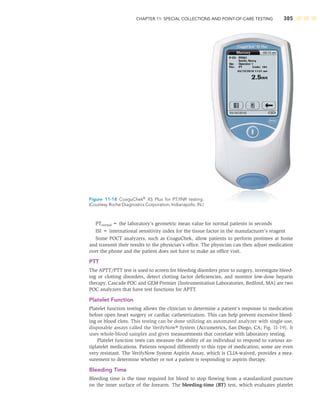 CHAPTER 11: SPECIAL COLLECTIONS AND POINT-OF-CARE TESTING 385
PTnormal = the laboratory’s geometric mean value for normal patients in seconds
ISI = international sensitivity index for the tissue factor in the manufacturer’s reagent
Some POCT analyzers, such as CoaguChek, allow patients to perform protimes at home
and transmit their results to the physician’s ofﬁce. The physician can then adjust medication
over the phone and the patient does not have to make an ofﬁce visit.
PTT
The APTT/PTT test is used to screen for bleeding disorders prior to surgery, investigate bleed-
ing or clotting disorders, detect clotting factor deﬁciencies, and monitor low-dose heparin
therapy. Cascade POC and GEM Premier (Instrumentation Laboratories, Bedford, MA) are two
POC analyzers that have test functions for APTT.
Platelet Function
Platelet function testing allows the clinician to determine a patient’s response to medication
before open heart surgery or cardiac catheterization. This can help prevent excessive bleed-
ing or blood clots. This testing can be done utilizing an automated analyzer with single-use,
disposable assays called the VerifyNow® System (Accumetrics, San Diego, CA; Fig. 11-19). It
uses whole-blood samples and gives measurements that correlate with laboratory testing.
Platelet function tests can measure the ability of an individual to respond to various an-
tiplatelet medications. Patients respond differently to this type of medication; some are even
very resistant. The VerifyNow System Aspirin Assay, which is CLIA-waived, provides a mea-
surement to determine whether or not a patient is responding to aspirin therapy.
Bleeding Time
Bleeding time is the time required for blood to stop ﬂowing from a standardized puncture
on the inner surface of the forearm. The bleeding-time (BT) test, which evaluates platelet
Figure 11-18 CoaguChek®
XS Plus for PT/INR testing.
(Courtesy Roche Diagnostics Corporation, Indianapolis, IN.)
 