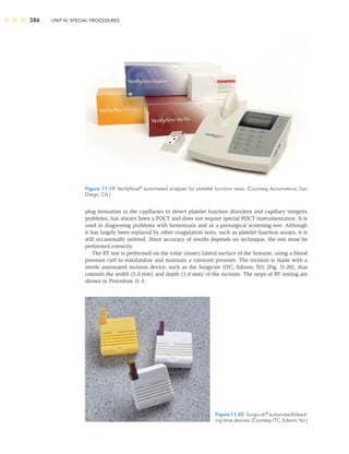 386 UNIT IV: SPECIAL PROCEDURES
plug formation in the capillaries to detect platelet function disorders and capillary integrity
problems, has always been a POCT and does not require special POCT instrumentation. It is
used in diagnosing problems with hemostasis and as a presurgical screening test. Although
it has largely been replaced by other coagulation tests, such as platelet function assays, it is
still occasionally ordered. Since accuracy of results depends on technique, the test must be
performed correctly.
The BT test is performed on the volar (inner) lateral surface of the forearm, using a blood
pressure cuff to standardize and maintain a constant pressure. The incision is made with a
sterile automated incision device, such as the Surgicutt (ITC, Edison, NJ) (Fig. 11-20), that
controls the width (5.0 mm) and depth (1.0 mm) of the incision. The steps of BT testing are
shown in Procedure 11-3.
Figure 11-19 VerifyNow®
automated analyzer for platelet function tests. (Courtesy Accumetrics, San
Diego, CA.)
Figure 11-20 Surgicutt®
automatedbleed-
ing time devices. (Courtesy ITC, Edison, NJ.)
 