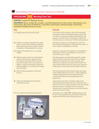 CHAPTER 11: SPECIAL COLLECTIONS AND POINT-OF-CARE TESTING 387
PROCEDURE 11-3 Bleeding-Time Test
PURPOSE: To perform a bleeding-time test.
EQUIPMENT: Gloves, suitable skin antiseptic, automated bleeding time incision device, blood pressure cuff,
timing device, ﬁlter paper (#1 Whatman or equivalent), alcohol pads, butterﬂy bandage or Steri-Strips,
waterproof bandage, permanent ink pen.
Step Rationale
1. Identify patient and sanitize hands. Correct ID is vital to patient safety and meaningful
test results. Proper hand hygiene plays a major role
in infection control by protecting the phlebotomist,
patient, and others from contamination. Gloves are
sometimes put on at this point. Follow facility protocol.
2. Determine whether the patient has taken Salicylates interfere with interpretation of the test
aspirin or any other salicylate-containing by prolonging bleeding time. Although the incision is
drug within the previous 2 weeks. Advise minor, there is a possibility of scarring.
the patient of the potential for scarring.
3. Support the patient’s arm on a steady Support is required so the patient is comfortable for
surface. the duration of the test and doesn’t move the arm
when the incision is made.
4. Select an area on the inner (volar) lateral The lateral aspect is preferred because the medial
surface of the forearm, approximately aspect tends to cause more pain and has a higher
5 cm distal to the antecubital area and incidence of scarring. Scars, veins, bruises, and
devoid of surface veins, scars, bruises, or edema are avoided for accuracy of test results. The
edema. It may be necessary to shave the area must be devoid of hair for the incision device to
test area lightly if it is covered with a large make proper contact with the skin before activation.
amount of hair.
5. Place the blood pressure cuff around The blood pressure cuff must be in place and ready
the arm. to be inﬂated before the incision is made. Applying
it before cleaning the site minimizes chance of
contaminating the site during application and
adjustment.
6. Clean the selected area with alcohol Cleaning the site with an antiseptic helps avoid
and allow to air-dry. contaminating the patient with skin-surface bacteria
when the incision is made. Letting the site dry naturally
permits maximum antiseptic action, prevents
contamination caused by wiping, and avoids stinging
when the incision is made.
7. Put on gloves and prepare equipment. According to the OSHA BBP standard, gloves must
be worn during phlebotomy procedures. Preparing
equipment while the site is drying saves time.
(continued)
View the Bleeding Time Test video at http:// thepoint.lww.com/McCall5e.
 
