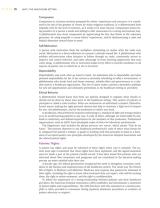 10 UNIT I: THE HEALTHCARE SETTING
Compassion
Compassion is a human emotion prompted by others’ experiences and concerns; it is consid-
ered to be one of the greatest of virtues by major religious traditions. It is differentiated from
empathy only by the level of emotion, as it tends to be more intense. Compassion means be-
ing sensitive to a person’s needs and willing to offer reassurance in a caring and humane way.
A phlebotomist may show compassion by appreciating the fear that illness or the unknown
generates, by using empathy to sense others’ experiences, and by demonstrating a calm and
helpful demeanor toward those in need.
Self-Motivation
A person with motivation ﬁnds the workplace stimulating no matter what the tasks may
entail. Motivation is a direct reﬂection of a person’s attitude toward life. A phlebotomist who
exhibits self-motivation takes initiative to follow through on tasks, consistently strives to
improve and correct behavior, and takes advantage of every learning opportunity that may
come along. A phlebotomist who is motivated makes every effort to provide excellence in all
aspects of patient care in which he or she is involved.
Dependability
Dependability and work ethic go hand in hand. An individual who is dependable and takes
personal responsibility for his or her actions is extremely refreshing in today’s environment. A
phlebotomist who works hard and shows constant, reliable effort and perseverance is a valu-
able asset to a healthcare organization. This set of values makes a person a desirable candidate
for new job opportunities and ultimately promotions in the healthcare setting or anywhere.
Ethical Behavior
A phlebotomist should know that there are policies designed to regulate what should or
should not be done by those who work in the healthcare setting. This system of policies or
principles is called a code of ethics. Ethics are centered on an individual’s conduct. Ethical be-
havior means making the right personal choices that help to maintain a high level of respect
for you, the phlebotomist, and for the profession in which you work.
In healthcare, ethical behavior requires conforming to a standard of right and wrong conduct
so as to avoid harming patients in any way. A code of ethics, although not enforceable by law,
leads to uniformity and deﬁned expectations for the members of that profession. Professional
organizations, such as ASCP, have developed codes of ethics for laboratory professionals.
The Hippocratic oath includes the phrase primum non nocere, which means “ﬁrst do no
harm.” The primary objective in any healthcare professional’s code of ethics must always be
to safeguard the patient’s welfare. A guide to working with that principle in mind is a docu-
ment of accepted quality-care principles developed by the American Hospital Association and
the related patient rights.
Patients’ Rights
A patient has rights and must be informed of these rights when care is initiated. The pa-
tient must sign a statement that these rights have been explained, and the signed statement
must be made a part of the patient’s health record. It has been found that patients who are
informed about their treatments and prognoses and are considered in the decision-making
process are more satisﬁed with their care.
A decade ago, the federal government recognized the need to strengthen consumer conﬁ-
dence in the fairness and responsiveness of the healthcare system. The result was The Patient
Bill of Rights in Medicare and Medicaid. Medicare now requires that patients be informed of
their rights, including the right to know what treatment they can expect, who will be treating
them, the right to refuse treatment, and the right to conﬁdentiality.
To afﬁrm the importance of a strong relationship between patients and their healthcare
providers, the American Hospital Association (AHA) publishes and disseminates a statement
of patient rights and responsibilities. The AHA brochure with this statement or a similar pam-
phlet is often provided to consumers during inpatient admission procedures as evidence of
patient advocacy or support.
 
