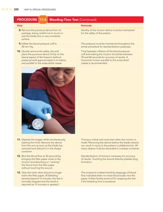 388 UNIT IV: SPECIAL PROCEDURES
Step Rationale
8. Remove the puncture device from its Sterility of the incision device must be maintained
package, being careful not to touch or for the safety of the patient.
rest the blade slot on any nonsterile
surface.
9. Inﬂate the blood pressure cuff to This pressure must be maintained throughout the
40 mm Hg. entire procedure for standardization purposes.
10. Quickly remove the safety clip and Time between inﬂation of the blood pressure
place the puncture device ﬁrmly on the cuff and making the incision should be between
lateral aspect of the forearm (without 30 and 60 seconds for accuracy of results. A
pressing hard) approximately 5 cm below horizontal incision parallel to the antecubital
and parallel to the antecubital crease. crease is recommended.
11. Depress the trigger while simultaneously Timing is critical and must start when the incision is
starting the timer. Remove the device made. Removing the device before the blade retracts
from the arm as soon as the blade has can result in injury to the patient or phlebotomist. All
retracted and discard it in the sharps sharp objects must be discarded in a sharps container.
container.
12. Blot the blood ﬂow at 30 seconds by Standardization of timing is necessary for accuracy
bringing the ﬁlter paper close to the of results. Touching the wound disturbs platelet plug
incision and absorbing or “wicking” formation.
the blood onto the ﬁlter paper
without touching the wound.
13. Stop the timer when blood no longer The end point is determined by stoppage of blood
stains the ﬁlter paper. (If bleeding ﬂow indicated when no more blood soaks into the
persists beyond 15 minutes, the test is paper. Follow facility protocol for stopping the test
normally stopped and the result is if the bleeding time is excessive.
reported as 15 minutes or greater.)
PROCEDURE 11-3 Bleeding-Time Test (Continued)
 