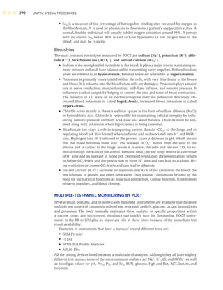 390 UNIT IV: SPECIAL PROCEDURES
• So2 is a measure of the percentage of hemoglobin binding sites occupied by oxygen in
the bloodstream. It is used by physicians to determine a patient’s oxygenation status. A
normal, healthy individual will usually exhibit oxygen saturation around 98%. A person
with an arterial SO2 below 90% is said to have hypoxemia (a low oxygen level in the
blood) and may be cyanotic.
Electrolytes
The most common electrolytes measured by POCT are sodium (Na
), potassium (K
), chlo-
ride (Cl
), bicarbonate ion (HCO3

), and ionized calcium (iCa2

).
• Sodium is the most plentiful electrolyte in the blood. It plays a major role in maintaining os-
motic pressure and acid–base balance and in transmitting nerve impulses. Reduced sodium
levels are referred to as hyponatremia. Elevated levels are referred to as hypernatremia.
• Potassium is primarily concentrated within the cells, with very little found in the bones
and blood. It is released into the blood when cells are damaged. Potassium plays a major
role in nerve conduction, muscle function, acid–base balance, and osmotic pressure. It
inﬂuences cardiac output by helping to control the rate and force of heart contraction.
The presence of a U wave on an electrocardiogram indicates potassium deﬁciency. De-
creased blood potassium is called hypokalemia. Increased blood potassium is called
hyperkalemia.
• Chloride exists mainly in the extracellular spaces in the form of sodium chloride (NaCl)
or hydrochloric acid. Chloride is responsible for maintaining cellular integrity by inﬂu-
encing osmotic pressure and both acid–base and water balance. Chloride must be sup-
plied along with potassium when hypokalemia is being corrected.
• Bicarbonate ion plays a role in transporting carbon dioxide (CO2) to the lungs and in
regulating blood pH. It is formed when carbonic acid is dissociated into H
and HCO3

ions. Hydrogen ions (H
) released in the process cause a decrease in pH, which means
that the blood becomes more acid. The released HCO3

moves from the cells to the
plasma and is carried to the lungs, where it re-enters the cells and releases CO2 for re-
moval through the walls of the alveoli. Removal of CO2 by the lungs results in a decrease
of H
ions and an increase in blood pH. Decreased ventilation (hypoventilation) results
in higher CO2 levels and the production of more H
ions and can lead to acidosis. Hy-
perventilation decreases CO2 levels and can lead to alkalosis.
• Ionized calcium (iCa2
) accounts for approximately 45% of the calcium in the blood; the
rest is bound to protein and other substances. Only ionized calcium can be used by the
body for such critical functions as muscular contraction, cardiac function, transmission
of nerve impulses, and blood clotting.
MULTIPLE-TEST-PANEL MONITORING BY POCT
Several small, portable, and in some cases handheld instruments are available that measure
multiple test panels of commonly ordered stat tests such as BUN, glucose, lactate, hemoglobin
and potassium The body normally maintains these analytes in speciﬁc proportions within
a narrow range; any uncorrected imbalance can quickly turn life threatening. POCT instru-
ments in the ER or ICU play an important role at these times because of the immediate test
result availability.
Examples of instruments that have a menu of several different tests are:
• GEM Premier
• i-STAT
• NOVA Stat Proﬁle Analyzer
• ABL80 Flex
All the testing devices listed measure a multitude of analytes. Although they all have slightly
different test menus, some of the more common analytes are Na
, K
, Cl, and HCO3

as well
as blood gas values for pH, PCO2, PO2, and SO2, BUN, glucose, Hgb and Hct, ACT, lactate, and
troponin.
 
