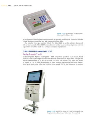 392 UNIT IV: SPECIAL PROCEDURES
an evaluation of blood gases in approximately 10 seconds, enabling the physician to make
critical decisions concerning care and treatment without delay.
The portable blood gas analyzer ABL80 Flex (Fig. 11-24) is used in primary clinics and
full-service hospitals. The ABL80 series offers the ability to personalize diagnostic and test
capabilities to suit the needs of a facility’s acute care requirements.
OTHER TESTS PERFORMED BY POCT
Cardiac Troponin T and I
Cardiac troponin T (TnT) and troponin I (TnI) are proteins speciﬁc to heart muscle. Blood
levels of cardiac TnT begin to rise within 4 hours of the onset of myocardial damage and
may stay elevated for up to 14 days. Cardiac TnI levels rise within 3 to 6 hours and return
to normal in 5 to 10 days. Measurement of these proteins is a valuable tool in the diagno-
sis of acute myocardial infarction (AMI) or heart attack. TnT is also measured to monitor
Figure 11-23 AVOXimeter®
for blood gases.
(Courtesy ITC, Edison, NJ.)
Figure 11-24 ABL80 Flex shown on a pole for portability in a
hospital setting. (Courtesy of Radiometer America, Inc.)
 