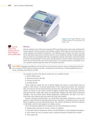 394 UNIT IV: SPECIAL PROCEDURES
Glucose
Glucose testing is one of the most common POCT procedures and is most often performed to
monitor glucose levels of patients with diabetes mellitus. POCT glucose analyzers/meters are
small, portable, and relatively inexpensive. Two different types of meters are made: one type
for an individual’s personal use and the other for use in healthcare settings. Hospital-approved
glucose analyzers are equipped with data management systems and require various QC checks
to monitor the performance of the meter and the operator. Glucose meters manufactured for
home use do not have the same level of QC checks. It is common practice in hospitals not to
use a patient’s personal glucose meter for treatment decisions.
KEY POINT Regulatory guidelines and the CLSI recommend that a person receive institutional authoriza-
tion to perform POCT glucose testing only after completing formal training in facility-established proce-
dures, including maintenance and QC.
An example of some of the glucose meters that are available include:
• ACCU-CHEK Inform
• HemoCue Glucose 201 DM
• Precision Xceed Pro
• SureStep Flex30
These analyzers require the use of special reagent test strips or microcuvettes that are
unique to their meters. To prevent deterioration of the strips/microcuvettes, the containers
they are stored in must be protected from excessive heat and moisture. Some strips/microcu-
vetttes are stored in vials, which should be tightly recapped after obtaining the necessary
strip/microcuvette, while other strips are individually wrapped, like those used in Precision
XceedPro. The Accu-Chek Inform (Roche Diagnostics, Indianapolis, IN) (Fig. 11-27) has a
code chip in the analyzer that must match the strip code number.
Glucose analyzers predominantly use whole-blood specimens obtained by routine skin
puncture. Some will also accept heparinized venous specimens. To perform the test, a drop of
blood is applied to the test strip/microcuvette. The analyzer determines the level of glucose
in the blood, and the result appears on a display screen.
All of the analyzers approved for hospital use have the following in common:
• Sample types used may be venous, arterial, or capillary.
• They allow data for the glucose meter to be downloaded to a data management program.
• They require the use of a patient and/or authorized operator identiﬁcation number.
• They require QC.
Figure 11-26 Triage®
MeterPro used
for BNP analysis. (Courtesy Alere, San
Diego, CA.)
View the
Finger Stick
Glucose video at
http://thepoint.
lww.com/McCall5e.
 
