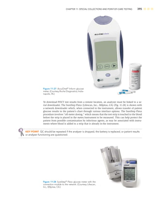 CHAPTER 11: SPECIAL COLLECTIONS AND POINT-OF-CARE TESTING 395
To download POCT test results from a remote location, an analyzer must be linked to a se-
rial downloader. The SureStep Flexx (Lifescan, Inc., Milpitas, CA) (Fig. 11-28) is shown with
a network downloader which, when connected to the instrument, allows transfer of patient
glucose results to the patient’s chart through various interface options. The SureStep Flexx
procedure involves “off-meter dosing,” which means that the test strip is touched to the blood
before the strip is placed in the meter/instrument to be measured. This can help protect the
patient from possible contamination by infectious agents, as may be associated with instru-
ments where blood is added to a strip that is already in the instrument.
KEY POINT QC should be repeated if the analyzer is dropped, the battery is replaced, or patient results
or analyzer functioning are questioned.
Figure 11-27 AccuChek®
Inform glucose
meter. (Courtesy Roche Diagnostics, India-
napolis, IN.)
Figure 11-28 SureStep®
Flexx glucose meter with the
connection module to the network. (Courtesy Lifescan,
Inc., Milpitas, CA.)
 