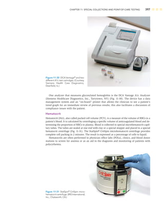 CHAPTER 11: SPECIAL COLLECTIONS AND POINT-OF-CARE TESTING 397
One analyzer that measures glycosylated hemoglobin is the DCA Vantage A1c Analyzer
(Siemens Healthcare Diagnostics, Inc., Tarrytown, NY) (Fig. 11-30). The device has a data
management system and an “on-board” printer that allows the clinician to see a patient’s
trend graph for an immediate review of previous results; this also facilitates a discussion of
compliance issues with the patient.
Hematocrit
Hematocrit (Hct), also called packed cell volume (PCV), is a measure of the volume of RBCs in a
patient’s blood. It is calculated by centrifuging a speciﬁc volume of anticoagulated blood and de-
termining the proportion of RBCs to plasma. Blood is collected in special microhematocrit capil-
lary tubes. The tubes are sealed at one end with clay or a special stopper and placed in a special
hematocrit centrifuge (Fig. 11-31). The StatSpin® CritSpin microhematocrit centrifuge provides
complete cell packing in 2 minutes. The result is expressed as a percentage of cells to liquid.
Hematocrits are often performed in physician ofﬁce labs (POLs), clinics, and blood donor
stations to screen for anemia or as an aid in the diagnosis and monitoring of patients with
polycythemia.
Figure 11-30 DCA Vantage®
and two
different A1c test cartridges. (Courtesy
Siemens Health Care Diagnostics,
Deerﬁeld, IL.)
Figure 11-31 StatSpin®
CritSpin micro-
hematocrit centrifuge. (IRIS International,
Inc., Chatsworth, CA.)
 