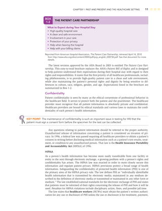 CHAPTER 1: PAST AND PRESENT AND THE HEALTHCARE SETTING 11
The latest revision approved by the AHA Board in 2003 is entitled The Patient Care Part-
nership. This easy-to-read brochure replaces the AHA’s Patient Bill of Rights and is designed
to help patients understand their expectations during their hospital stay with regard to their
rights and responsibilities. It states that the ﬁrst priority of all healthcare professionals, includ-
ing phlebotomists, is to provide high-quality patient care in a clean and safe environment,
while also maintaining the patient’s personal rights and dignity by being sensitive to dif-
ferences in culture, race, religion, gender, and age. Expectations listed in the brochure are
summarized in Box 1-2.
Conﬁdentiality
Patient conﬁdentiality is seen by many as the ethical cornerstone of professional behavior in
the healthcare ﬁeld. It serves to protect both the patient and the practitioner. The healthcare
provider must recognize that all patient information is absolutely private and conﬁdential.
Healthcare providers are bound by ethical standards and various laws to maintain the conﬁ-
dentiality of each person’s health information.
KEY POINT The maintenance of conﬁdentiality is such an important issue in testing for HIV that the
patient must sign a consent form before the specimen for the test can be collected.
Any questions relating to patient information should be referred to the proper authority.
Unauthorized release of information concerning a patient is considered an invasion of pri-
vacy. In 1996, a federal law was passed requiring all healthcare providers to obtain a patient’s
consent in writing before disclosing medical information such as a patient’s test results, treat-
ment, or condition to any unauthorized person. That law is the Health Insurance Portability
and Accountability Act (HIPAA) of 1996.
HIPAA
As a person’s health information has become more easily transferable from one facility or
entity to the next through electronic exchange, a growing problem with a person’s rights and
conﬁdentiality has arisen. The HIPAA law was enacted in order to more closely secure this
information and regulate patient privacy. HIPAA provisions protect a broad range of health
information. Safeguarding the conﬁdentiality of protected health information (PHI) is one of
the primary aims of the HIPAA privacy rule. The law deﬁnes PHI as “individually identiﬁable
health information that is transmitted by electronic media; maintained in any medium de-
scribed in the deﬁnition of electronic media or transmitted or maintained in any other form or
medium.” The law established national standards for the electronic exchange of PHI and states
that patients must be informed of their rights concerning the release of PHI and how it will be
used. Penalties for HIPAA violations include disciplinary action, ﬁnes, and possible jail time.
The law states that healthcare workers (HCWs) must obtain the patient’s written authori-
zation for any use or disclosure of PHI unless the use or disclosure is for treatment, payment,
BOX
1-2
THE PATIENT CARE PARTNERSHIP
What to Expect during Your Hospital Stay
• High-quality hospital care
• A clean and safe environment
• Involvement in your care
• Protection of your privacy
• Help when leaving the hospital
• Help with your billing claims
Reprinted from American Hospital Association, The Patient Care Partnership, retrieved April 14, 2010
from http://www.aha.org/aha/content/2003/pdf/pcp_english_030730.pdf. See that document for more
details.
 