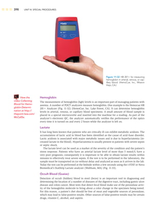 398 UNIT IV: SPECIAL PROCEDURES
Hemoglobin
The measurement of hemoglobin (hgb) levels is an important part of managing patients with
anemia. A number of POCT analyzers measure hemoglobin. One example is the Hemocue HB
201 Analyzer (Fig. 11-32) (HemoCue, Inc. Lake Forest, CA). It can determine hemoglobin
levels in arterial, venous, or capillary blood specimens. A small amount of blood sample is
placed in a special microcuvette and inserted into the machine for a reading. As part of the
analyzer’s electronic QC, the analyzer automatically veriﬁes the performance of the optics
every time it is turned on and every 2 hours while the analyzer is left on.
Lactate
It has long been known that patients who are critically ill can exhibit metabolic acidosis. The
accumulation of lactic acid in blood has been identiﬁed as the cause of acid–base disorder.
Lactic acidosis is associated with major metabolic issues and is due to hyperlactatemia (in-
creased lactate in the blood). Hyperlactatemia is usually present in patients with severe sepsis
or septic shock.
The lactate level can be used as a marker of the severity of the condition and the patient’s
stress response. Patients who have an arterial lactate level of more than 5 mmol/L have a
very poor prognosis; consequently it is important to be able to obtain lactate results within
minutes to effectively treat severe sepsis. If the test is to be performed in the laboratory, the
sample must be transported on ice without delay and analyzed as soon as it arrives in the lab.
Today the test can be performed at the bedside within a few seconds using the i-STAT or Nova
Biomedical’s StatStrip Lactate analyzer (Waltham, MA) (Fig. 11-33).
Occult Blood (Guaiac)
Detection of occult (hidden) blood in stool (feces) is an important tool in diagnosing and
determining the location of a number of diseases of the digestive tract, including gastric ulcer
disease and colon cancer. Most tests that detect fecal blood make use of the peroxidase activ-
ity of the hemoglobin molecule to bring about a color change in the specimen being tested.
For this reason, a patient’s diet should be free of meat and vegetable sources of peroxidase,
which may lead to false-positive results. Other sources of false-positive results may be certain
drugs, vitamin C, alcohol, and aspirin.
Figure 11-32 HB 201 for measuring
hemoglobin in arterial, venous, or cap-
illary blood. (HemoCue, Inc., Mission
Viejo, CA.)
View the
video Collecting
Blood for Hemo-
globin Determi-
nation at http://
thepoint.lww.com/
McCall5e.
 