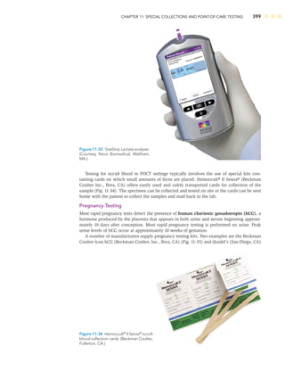 CHAPTER 11: SPECIAL COLLECTIONS AND POINT-OF-CARE TESTING 399
Testing for occult blood in POCT settings typically involves the use of special kits con-
taining cards on which small amounts of feces are placed. Hemoccult® II Sensa® (Beckman
Coulter Inc., Brea, CA) offers easily used and safely transported cards for collection of the
sample (Fig. 11-34). The specimen can be collected and tested on site or the cards can be sent
home with the patient to collect the samples and mail back to the lab.
Pregnancy Testing
Most rapid pregnancy tests detect the presence of human chorionic gonadotropin (hCG), a
hormone produced by the placenta that appears in both urine and serum beginning approxi-
mately 10 days after conception. Most rapid pregnancy testing is performed on urine. Peak
urine levels of hCG occur at approximately 10 weeks of gestation.
A number of manufacturers supply pregnancy testing kits. Two examples are the Beckman
Coulter Icon hCG (Beckman Coulter, Inc., Brea, CA) (Fig. 11-35) and Quidel’s (San Diego, CA)
Figure 11-33 StatStrip Lactate analyzer.
(Courtesy Nova Biomedical, Waltham,
MA.)
Figure 11-34 Hemoccult®
II Sensa®
occult
blood collection cards. (Beckman Coulter,
Fullerton, CA.)
 