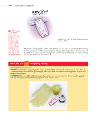 400 UNIT IV: SPECIAL PROCEDURES
QuickVue One Step hCG Combo, both of which can use urine or serum to perform testing.
Each manufacturer’s kit has unique reagents, timing, and testing methods, and most test kits
have a built-in control system. It is important to follow directions exactly. The steps in testing
for hCG are outlined in Procedure 11-4.
Figure 11-35 Icon®
20 hCG. (Beckman Coulter,
Fullerton, CA.)
PROCEDURE 11-4 Pregnancy Testing
hCG Pregnancy Test Procedure
PURPOSE: To determine pregnancy status using a qualitative hCG urine test. The test checks to see if there is
a hormone called human chorionic gonadotropin in the urine. HCG is a hormone normally present in serum and
urine during pregnancy.
EQUIPMENT: Gloves, hCG test kit test device, disposable dropper or other transfer device (usually supplied
with test device), specimen collection cup, patient label, certiﬁed timer.
After seeing
all the POCT
instruments in
this portion of the
book, try your
hand at match-
ing some of the
instruments and
devices with the
tests they mea-
sure in Labeling
Exercise 11-1 of
the WORKBOOK.
 