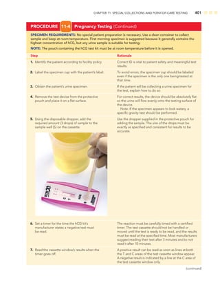 CHAPTER 11: SPECIAL COLLECTIONS AND POINT-OF-CARE TESTING 401
PROCEDURE 11-4 Pregnancy Testing (Continued)
SPECIMEN REQUIREMENTS: No special patient preparation is necessary. Use a clean container to collect
sample and keep at room temperature. First morning specimen is suggested because it generally contains the
highest concentration of hCG, but any urine sample is suitable for testing.
NOTE: The pouch containing the hCG test kit must be at room temperature before it is opened.
Step Rationale
1. Identify the patient according to facility policy. Correct ID is vital to patient safety and meaningful test
results.
2. Label the specimen cup with the patient’s label. To avoid errors, the specimen cup should be labeled
even if the specimen is the only one being tested at
that time.
3. Obtain the patient’s urine specimen. If the patient will be collecting a urine specimen for
the test, explain how to do so.
4. Remove the test device from the protective For correct results, the device should be absolutely ﬂat
pouch and place it on a ﬂat surface. so the urine will ﬂow evenly onto the testing surface of
the device.
Note: If the specimen appears to look watery, a
speciﬁc gravity test should be performed.
5. Using the disposable dropper, add the Use the dropper supplied in the protective pouch for
required amount (3 drops) of sample to the adding the sample. The size of the drops must be
sample well (S) on the cassette. exactly as speciﬁed and consistent for results to be
accurate.
6. Set a timer for the time the hCG kit’s The reaction must be carefully timed with a certiﬁed
manufacturer states a negative test must timer. The test cassette should not be handled or
be read. moved until the test is ready to be read, and the results
must be read at the speciﬁed time. Most manufacturers
suggest reading their test after 3 minutes and to not
read it after 10 minutes.
7. Read the cassette window’s results when the A positive result can be read as soon as lines at both
timer goes off. the T and C areas of the test cassette window appear.
A negative result is indicated by a line at the C area of
the test cassette window only.
(continued)
 