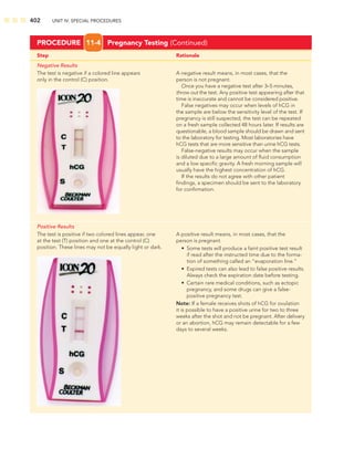 402 UNIT IV: SPECIAL PROCEDURES
Step Rationale
Negative Results
The test is negative if a colored line appears A negative result means, in most cases, that the
only in the control (C) position. person is not pregnant.
Once you have a negative test after 3–5 minutes,
throw out the test. Any positive test appearing after that
time is inaccurate and cannot be considered positive.
False negatives may occur when levels of hCG in
the sample are below the sensitivity level of the test. If
pregnancy is still suspected, the test can be repeated
on a fresh sample collected 48 hours later. If results are
questionable, a blood sample should be drawn and sent
to the laboratory for testing. Most laboratories have
hCG tests that are more sensitive than urine hCG tests.
False-negative results may occur when the sample
is diluted due to a large amount of ﬂuid consumption
and a low speciﬁc gravity. A fresh morning sample will
usually have the highest concentration of hCG.
If the results do not agree with other patient
ﬁndings, a specimen should be sent to the laboratory
for conﬁrmation.
Positive Results
The test is positive if two colored lines appear, one A positive result means, in most cases, that the
at the test (T) position and one at the control (C) person is pregnant.
position. These lines may not be equally light or dark. • Some tests will produce a faint positive test result
if read after the instructed time due to the forma-
tion of something called an “evaporation line.”
• Expired tests can also lead to false positive results.
Always check the expiration date before testing.
• Certain rare medical conditions, such as ectopic
pregnancy, and some drugs can give a false-
positive pregnancy test.
Note: If a female receives shots of hCG for ovulation
it is possible to have a positive urine for two to three
weeks after the shot and not be pregnant. After delivery
or an abortion, hCG may remain detectable for a few
days to several weeks.
PROCEDURE 11-4 Pregnancy Testing (Continued)
 