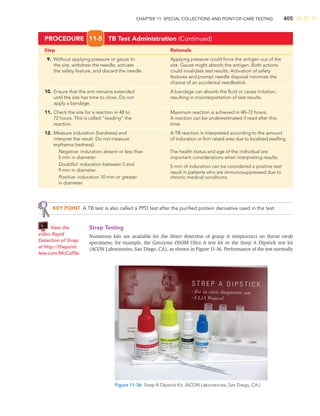 CHAPTER 11: SPECIAL COLLECTIONS AND POINT-OF-CARE TESTING 405
KEY POINT A TB test is also called a PPD test after the puriﬁed protein derivative used in the test.
Strep Testing
Numerous kits are available for the direct detection of group A streptococci on throat swab
specimens; for example, the Genzyme OSOM Ultra A test kit or the Strep A Dipstick test kit
(ACON Laboratories, San Diego, CA), as shown in Figure 11-36. Performance of the test normally
Figure 11-36 Strep A Dipstick Kit. (ACON Laboratories, San Diego, CA.)
View the
video Rapid
Detection of Strep
at http://thepoint.
lww.com/McCall5e.
Step Rationale
9. Without applying pressure or gauze to Applying pressure could force the antigen out of the
the site, withdraw the needle, activate site. Gauze might absorb the antigen. Both actions
the safety feature, and discard the needle. could invalidate test results. Activation of safety
features and prompt needle disposal minimize the
chance of an accidental needlestick.
10. Ensure that the arm remains extended A bandage can absorb the ﬂuid or cause irritation,
until the site has time to close. Do not resulting in misinterpretation of test results.
apply a bandage.
11. Check the site for a reaction in 48 to Maximum reaction is achieved in 48–72 hours.
72 hours. This is called “reading” the A reaction can be underestimated if read after this
reaction. time.
12. Measure induration (hardness) and A TB reaction is interpreted according to the amount
interpret the result. Do not measure of induration or ﬁrm raised area due to localized swelling.
erythema (redness).
Negative: induration absent or less than The health status and age of the individual are
5 mm in diameter. important considerations when interpreting results.
Doubtful: induration between 5 and
9 mm in diameter.
Positive: induration 10 mm or greater.
in diameter.
PROCEDURE 11-5 TB Test Administration (Continued)
5 mm of induration can be considered a positive test
result in patients who are immunosuppressed due to
chronic medical conditions.
 