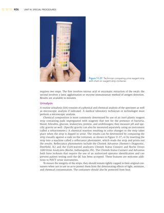 406 UNIT IV: SPECIAL PROCEDURES
requires two steps. The ﬁrst involves nitrous acid or enzymatic extraction of the swab; the
second involves a latex agglutination or enzyme immunoassay method of antigen detection.
Results are available in minutes.
Urinalysis
A routine urinalysis (UA) consists of a physical and chemical analysis of the specimen as well
as microscopic analysis if indicated. A medical laboratory technician or technologist must
perform a microscopic analysis.
Chemical composition is most commonly determined by use of an inert plastic reagent
strip containing pads impregnated with reagents that test for the presence of bacteria,
blood, bilirubin, glucose, leukocytes, protein, and urobilinogen; they measure pH and spe-
ciﬁc gravity as well. (Speciﬁc gravity can also be measured separately using an instrument
called a refractometer.) A chemical reaction resulting in color changes to the strip takes
place when the strip is dipped in urine. The results can be determined by comparing the
strip visually against a code on the container, as shown in Figure 11-37, or by inserting the
strip into a machine called a reﬂectance photometer, which reads the strip and prints out
the results. Reﬂectance photometers include the Clinitek Advantus (Siemen’s Diagnostic,
Deerﬁeld, IL) and the CLIA-waived analyzers Clinitek Status Connect and Roche Urisys
1100 Urine Analyzers (Roche, Indianapolis, IN). The Clinitek Status Connect and Advantus
both have lockouts that require the use of an authorized operator identiﬁcation and can
prevent patient testing until the QC has been accepted. These features are welcome addi-
tions to POCT urine instruments.
To ensure the integrity of the strips, they should remain tightly capped in their original con-
tainers when not in use so as to protect them from the deteriorating effects of light, moisture,
and chemical contamination. The containers should also be protected from heat.
Figure 11-37 Technician comparing urine reagent strip
with chart on reagent strip container.
 