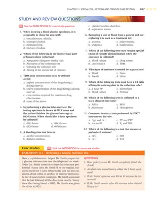 CHAPTER 11: SPECIAL COLLECTIONS AND POINT-OF-CARE TESTING 407
See the EXAM REVIEW for more study questions.
1. When drawing a blood alcohol specimen, it is
acceptable to clean the arm with:
a. benzalkonium chloride.
b. isopropyl alcohol.
c. methanol prep.
d. tincture of iodine.
2. Which of the following is the most critical part
of blood culture collection?
a. Adequately ﬁlling two media vials
b. Antisepsis of the collection site
c. Selecting the collection site
d. Timing of the second set of cultures
3. TDM peak concentration may be deﬁned
as the:
a. highest concentration of the drug during a
dosing interval.
b. lowest concentration of the drug during a dosing
interval.
c. concentation required for maximum drug
effectiveness.
d. none of the above.
4. In performing a glucose tolerance test, the
fasting specimen is drawn at 0815 hours and
the patient ﬁnishes the glucose beverage at
0820 hours. When should the 1-hour specimen
be collected?
a. 0915 hours c. 0945 hours
b. 0920 hours d. 0950 hours
5. A bleeding-time test detects:
a. alcohol concentration.
b. diabetes mellitus.
c. platelet function disorders.
d. septicemia toxins.
6. Removing a unit of blood from a patient and not
replacing it is used as a treatment for:
a. arthritis. c. polycythemia.
b. leukemia. d. tuberculosis.
7. Which of the following tests may require special
chain-of-custody documentation when the
specimen is collected?
a. Blood culture c. Drug screen
b. Cross-match d. TDM
8. What type of specimen is needed for a guaiac test?
a. Blood c. Feces
b. Breath d. Urine
9. Which of the following tests must have a 9:1 ratio
of blood to anticoagulant in the collection tube?
a. 2-hour PP c. Electrolytes
b. Blood culture d. Protime
10. Which of the following tests is collected in a
trace element–free tube?
a. ABGs c. BUN
b. Aluminum d. Hemoglobin
11. Common chemistry tests performed by POCT
instruments include:
a. Hgb and Hct. c. PT and PTT.
b. Na and K. d. T4 and TSH.
12. Which of the following is a test that measures
packed cell volume?
a. hCG c. INR
b. Hct d. TnT
STUDY AND REVIEW QUESTIONS
Nancy, a phlebotomist, helped Mr. Smith prepare for
a glucose tolerance test over the telephone last week.
Today Mr. Smith comes in to have his tolerance per-
formed. Nancy asks Mr. Smith if he ate regular, bal-
anced meals for 3 days before today and did not eat,
smoke, drink coffee or alcohol, or exercise strenuous-
ly for 12 hours before coming in. Mr. Smith answered
that he had followed all the directions exactly. Nancy
drew the fasting blood at 0815. Mr. Smith was given
the drink at 0825.
QUESTIONS
1. How quickly must Mr. Smith completely ﬁnish the
drink?
2. At what time would Nancy collect the 1-hour speci-
men?
3. If Mr. Smith’s glucose was 300 at 30 minutes is this
normal?
4. If Mr. Smith vomits after 45 minutes what should
Nancy do?
Case Studies
CASE STUDY 11-1 Performing a Glucose Tolerance Test
Visit the WORKBOOK for more case studies.
 